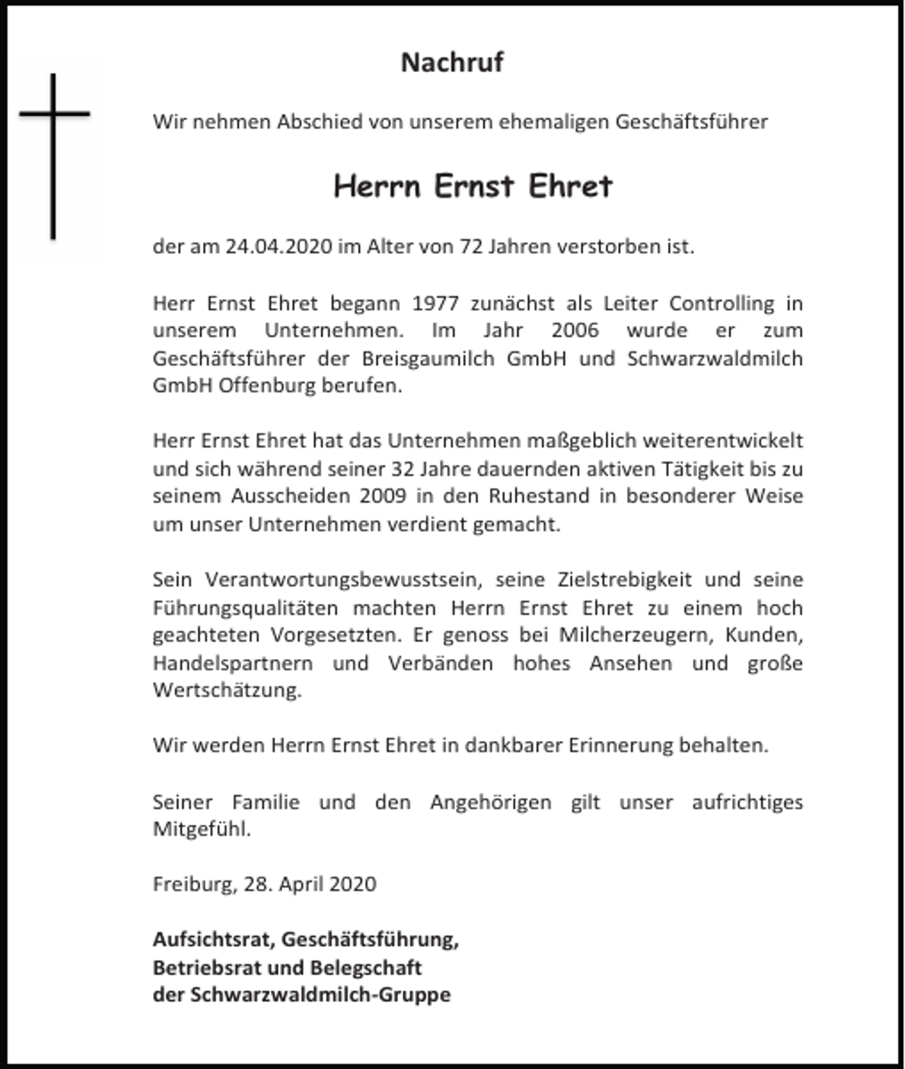 <p>Nachruf<br />Wir nehmen Abschied von unserem ehemaligen Geschäftsführer</p><p>Herrn Ernst Ehret<br />der am 24.04.2020 im Alter von 72 Jahren verstorben ist.<br />Herr Ernst Ehret begann 1977 zunächst als Leiter Controlling in<br />unserem Unternehmen. Im Jahr 2006 wurde er zum<br />Geschäftsführer der Breisgaumilch GmbH und Schwarzwaldmilch<br />GmbH Offenburg berufen.<br />Herr Ernst Ehret hat das Unternehmen maßgeblich weiterentwickelt<br />und sich während seiner 32 Jahre dauernden aktiven Tätigkeit bis zu<br />seinem Ausscheiden 2009 in den Ruhestand in besonderer Weise<br />um unser Unternehmen verdient gemacht.<br />Sein Verantwortungsbewusstsein, seine Zielstrebigkeit und seine<br />Führungsqualitäten machten Herrn Ernst Ehret zu einem hoch<br />geachteten Vorgesetzten. Er genoss bei Milcherzeugern, Kunden,<br />Handelspartnern und Verbänden hohes Ansehen und große<br />Wertschätzung.<br />Wir werden Herrn Ernst Ehret in dankbarer Erinnerung behalten.<br />Seiner Familie und den Angehörigen gilt unser aufrichtiges<br />Mitgefühl.<br />Freiburg, 28. April 2020<br />Aufsichtsrat, Geschäftsführung,<br />Betriebsrat und Belegschaft<br />der Schwarzwaldmilch-Gruppe</p>