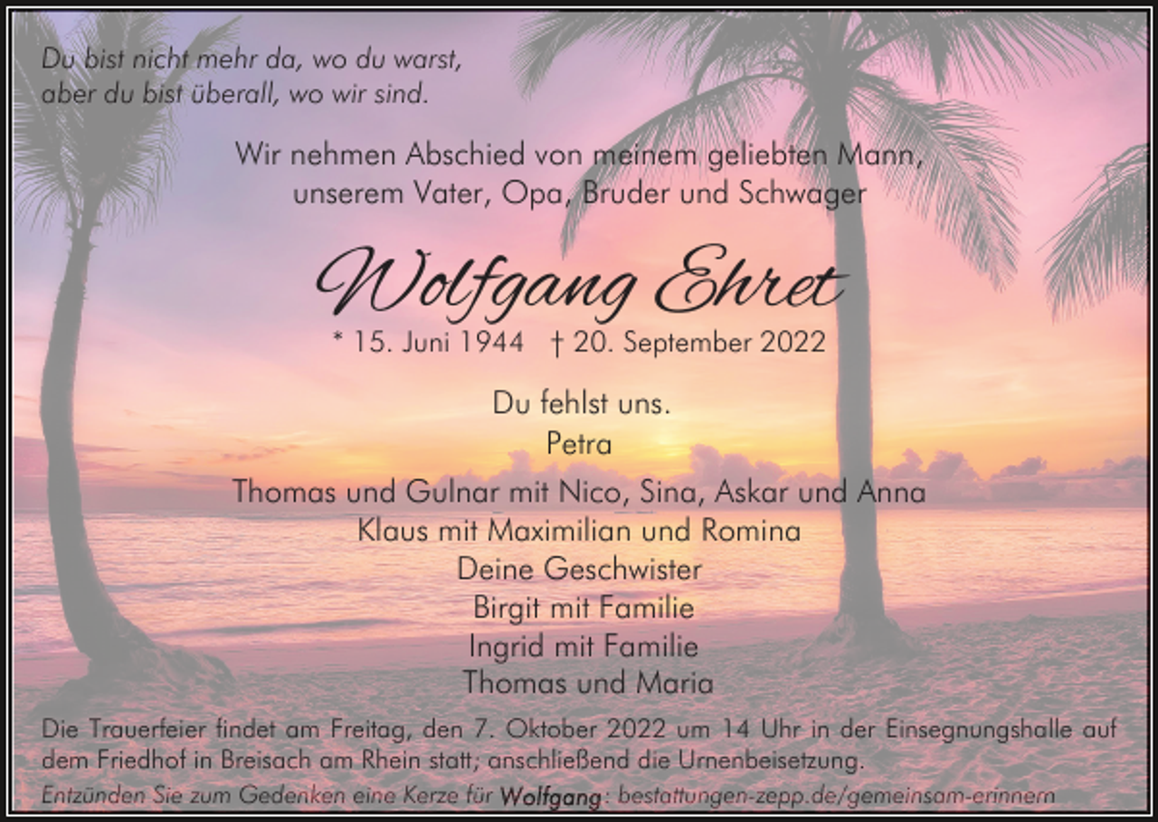 <p>Du bist nicht mehr da, wo du warst,<br />aber du bist überall, wo wir sind.</p><p>Wir nehmen Abschied von meinem geliebten Mann,<br />unserem Vater, Opa, Bruder und Schwager</p><p>Wolfgang Ehret<br />* 15. Juni 1944 † 20. September 2022</p><p>Du fehlst uns.<br />Petra<br />Thomas und Gulnar mit Nico, Sina, Askar und Anna<br />Klaus mit Maximilian und Romina<br />Deine Geschwister<br />Birgit mit Familie<br />Ingrid mit Familie<br />Thomas und Maria<br />Die Trauerfeier findet am Freitag, den 7. Oktober 2022 um 14 Uhr in der Einsegnungshalle auf<br />dem Friedhof in Breisach am Rhein statt; anschließend die Urnenbeisetzung.<br />Entzünden Sie zum Gedenken eine Kerze für</p><p>: bestattungen-zepp.de/gemeinsam-erinnern</p>