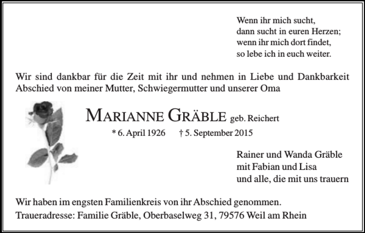 <p>Wenn ihr mich sucht,<br />dann sucht in euren Herzen;<br />wenn ihr mich dort findet,<br />so lebe ich in euch weiter.</p><p>Wir sind dankbar für die Zeit mit ihr und nehmen in Liebe und Dankbarkeit<br />Abschied von meiner Mutter, Schwiegermutter und unserer Oma</p><p>MARIANNE GRÄBLE geb. Reichert<br />* 6. April 1926</p><p>† 5. September 2015</p><p>Rainer und Wanda Gräble<br />mit Fabian und Lisa<br />und alle, die mit uns trauern<br />Wir haben im engsten Familienkreis von ihr Abschied genommen.<br />Traueradresse: Familie Gräble, Oberbaselweg 31, 79576 Weil am Rhein</p>