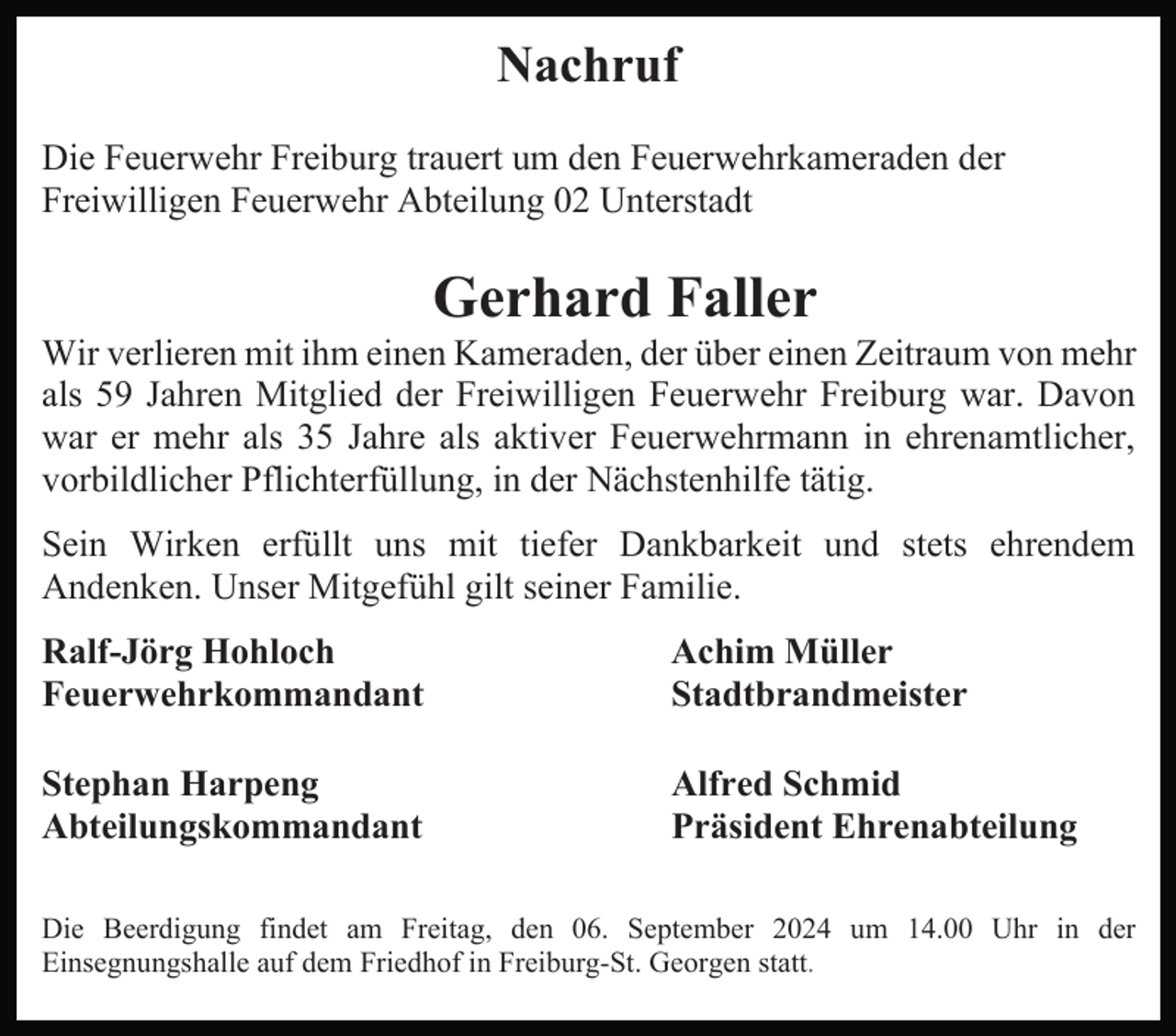 <p>Nachruf<br />Die Feuerwehr Freiburg trauert um den Feuerwehrkameraden der<br />Freiwilligen Feuerwehr Abteilung 02 Unterstadt</p><p>Gerhard Faller<br />Wir verlieren mit ihm einen Kameraden, der über einen Zeitraum von mehr<br />als 59 Jahren Mitglied der Freiwilligen Feuerwehr Freiburg war. Davon<br />war er mehr als 35 Jahre als aktiver Feuerwehrmann in ehrenamtlicher,<br />vorbildlicher Pflichterfüllung, in der Nächstenhilfe tätig.<br />Sein Wirken erfüllt uns mit tiefer Dankbarkeit und stets ehrendem<br />Andenken. Unser Mitgefühl gilt seiner Familie.<br />Ralf-Jörg Hohloch<br />Feuerwehrkommandant</p><p>Achim Müller<br />Stadtbrandmeister</p><p>Stephan Harpeng<br />Abteilungskommandant</p><p>Alfred Schmid<br />Präsident Ehrenabteilung</p><p>Die Beerdigung findet am Freitag, den 06. September 2024 um 14.00 Uhr in der<br />Einsegnungshalle auf dem Friedhof in Freiburg-St. Georgen statt.</p>