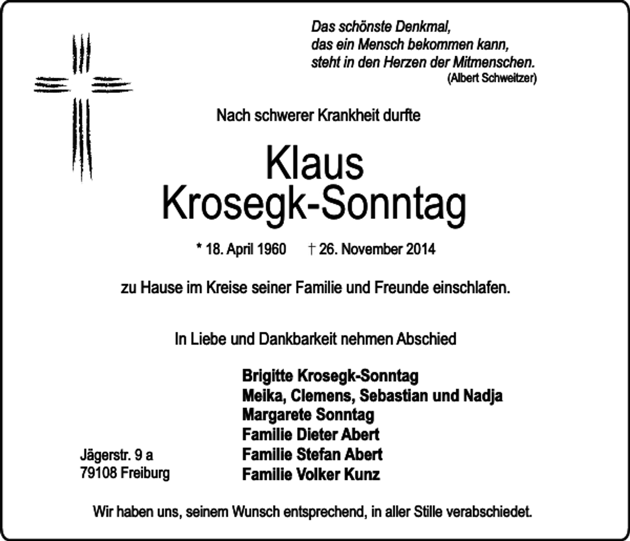 <p>Das schönste Denkmal,<br />das ein Mensch bekommen kann,<br />steht in den Herzen der Mitmenschen.</p><p>(Albert Schweitzer)</p><p>Nach schwerer Krankheit durfte</p><p>Klaus<br />Krosegk-Sonntag<br />* 18. April 1960</p><p>26. November 2014</p><p>zu Hause im Kreise seiner Familie und Freunde einschlafen.<br />In Liebe und Dankbarkeit nehmen Abschied</p><p>Jägerstr. 9 a<br />79108 Freiburg</p><p>Brigitte Krosegk-Sonntag<br />Meika, Clemens, Sebastian und Nadja<br />Margarete Sonntag<br />Familie Dieter Abert<br />Familie Stefan Abert<br />Familie Volker Kunz</p><p>Wir haben uns, seinem Wunsch entsprechend, in aller Stille verabschiedet.</p>