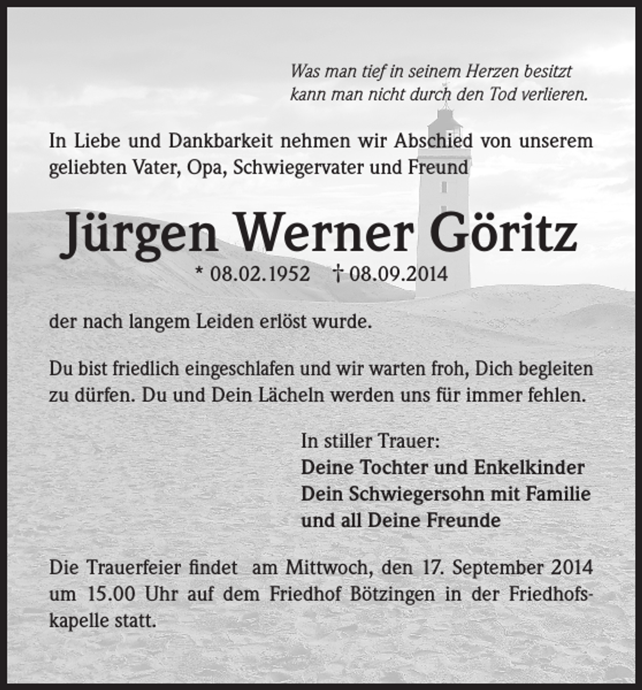 <p>Was man tief in seinem Herzen besitzt<br />kann man nicht durch den Tod verlieren.</p><p>In Liebe und Dankbarkeit nehmen wir Abschied von unserem<br />geliebten Vater, Opa, Schwiegervater und Freund</p><p>Jürgen Werner Göritz<br />* 08.02.1952 † 08.09.2014</p><p>der nach langem Leiden erlöst wurde.<br />Du bist friedlich eingeschlafen und wir warten froh, Dich begleiten<br />zu dürfen. Du und Dein Lächeln werden uns für immer fehlen.<br />In stiller Trauer:<br />Deine Tochter und Enkelkinder<br />Dein Schwiegersohn mit Familie<br />und all Deine Freunde<br />Die Trauerfeier findet am Mittwoch, den 17. September 2014<br />um 15.00 Uhr auf dem Friedhof Bötzingen in der Friedhofskapelle statt.</p>