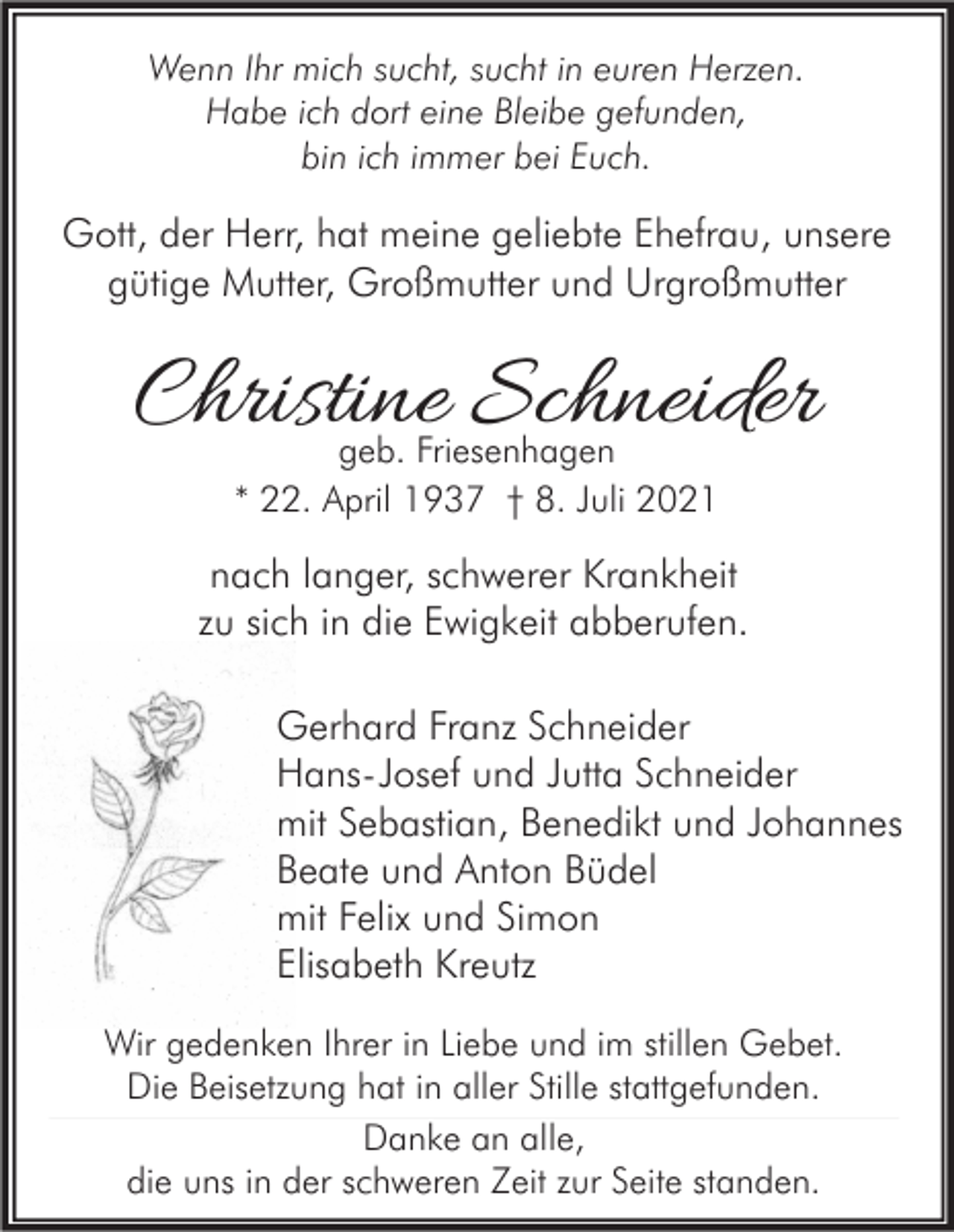 <p>Wenn Ihr mich sucht, sucht in euren Herzen.<br />Habe ich dort eine Bleibe gefunden,<br />bin ich immer bei Euch.</p><p>Gott, der Herr, hat meine geliebte Ehefrau, unsere<br />gütige Mutter, Großmutter und Urgroßmutter</p><p>Christine Schneider<br />geb. Friesenhagen<br />* 22. April 1937 † 8. Juli 2021</p><p>nach langer, schwerer Krankheit<br />zu sich in die Ewigkeit abberufen.<br />Gerhard Franz Schneider<br />Hans-Josef und Jutta Schneider<br />mit Sebastian, Benedikt und Johannes<br />Beate und Anton Büdel<br />mit Felix und Simon<br />Elisabeth Kreutz<br />Wir gedenken Ihrer in Liebe und im stillen Gebet.<br />Die Beisetzung hat in aller Stille stattgefunden.<br />Danke an alle,<br />die uns in der schweren Zeit zur Seite standen.</p>