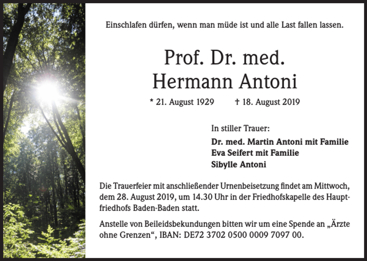 <p>Einschlafen dürfen, wenn man müde ist und alle Last fallen lassen.</p><p>Prof. Dr. med.<br />Hermann Antoni<br />* 21. August 1929</p><p>† 18. August 2019</p><p>In stiller Trauer:<br />Dr. med. Martin Antoni mit Familie<br />Eva Seifert mit Familie<br />Sibylle Antoni<br />Die Trauerfeier mit anschließender Urnenbeisetzung findet am Mittwoch,<br />dem 28. August 2019, um 14.30 Uhr in der Friedhofskapelle des Hauptfriedhofs Baden-Baden statt.<br />Anstelle von Beileidsbekundungen bitten wir um eine Spende an „Ärzte<br />ohne Grenzen“, IBAN: DE72 3702 0509 7097 00.</p>