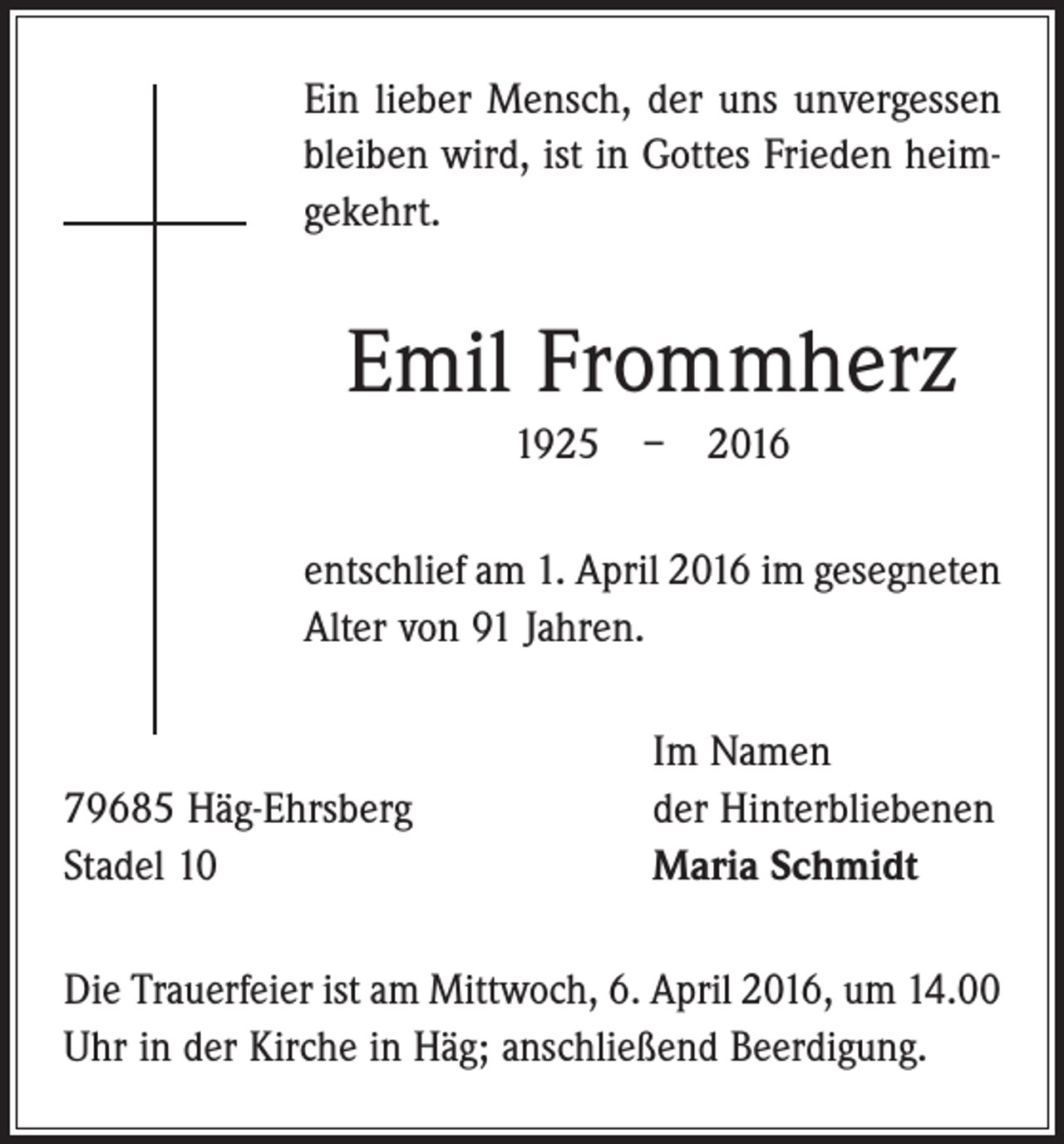 <p>Ein lieber Mensch, der uns unvergessen<br />bleiben wird, ist in Gottes Frieden heimgekehrt.</p><p>Emil Frommherz<br />1925 – 2016<br />entschlief am 1. April 2016 im gesegneten<br />Alter von 91 Jahren.</p><p>79685 Häg-Ehrsberg<br />Stadel 10</p><p>Im Namen<br />der Hinterbliebenen<br />Maria Schmidt</p><p>Die Trauerfeier ist am Mittwoch, 6. April 2016, um 14.00<br />Uhr in der Kirche in Häg; anschließend Beerdigung.</p>