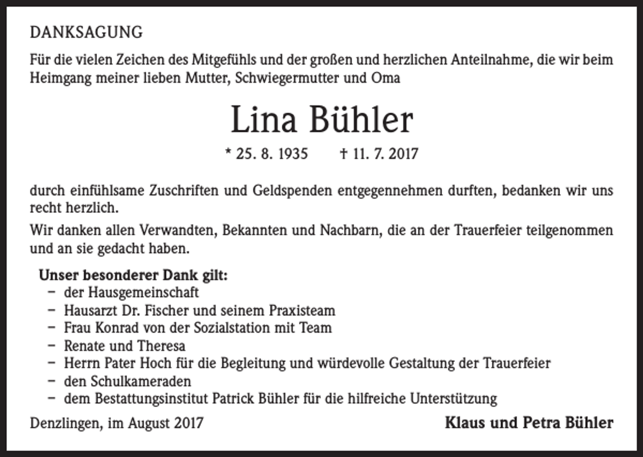 <p>DANKSAGUNG<br />Für die vielen Zeichen des Mitgefühls und der großen und herzlichen Anteilnahme, die wir beim<br />Heimgang meiner lieben Mutter, Schwiegermutter und Oma</p><p>Lina Bühler<br />* 25. 8. 1935 † 11. 7. 2017<br />durch einfühlsame Zuschriften und Geldspenden entgegennehmen durften, bedanken wir uns<br />recht herzlich.<br />Wir danken allen Verwandten, Bekannten und Nachbarn, die an der Trauerfeier teilgenommen<br />und an sie gedacht haben.<br />Unser besonderer Dank gilt:<br />– der Hausgemeinschaft<br />– Hausarzt Dr. Fischer und seinem Praxisteam<br />– Frau Konrad von der Sozialstation mit Team<br />– Renate und Theresa<br />– Herrn Pater Hoch für die Begleitung und würdevolle Gestaltung der Trauerfeier<br />– den Schulkameraden<br />– dem Bestattungsinstitut Patrick Bühler für die hilfreiche Unterstützung<br />Denzlingen, im August 2017<br />Klaus und Petra Bühler</p>