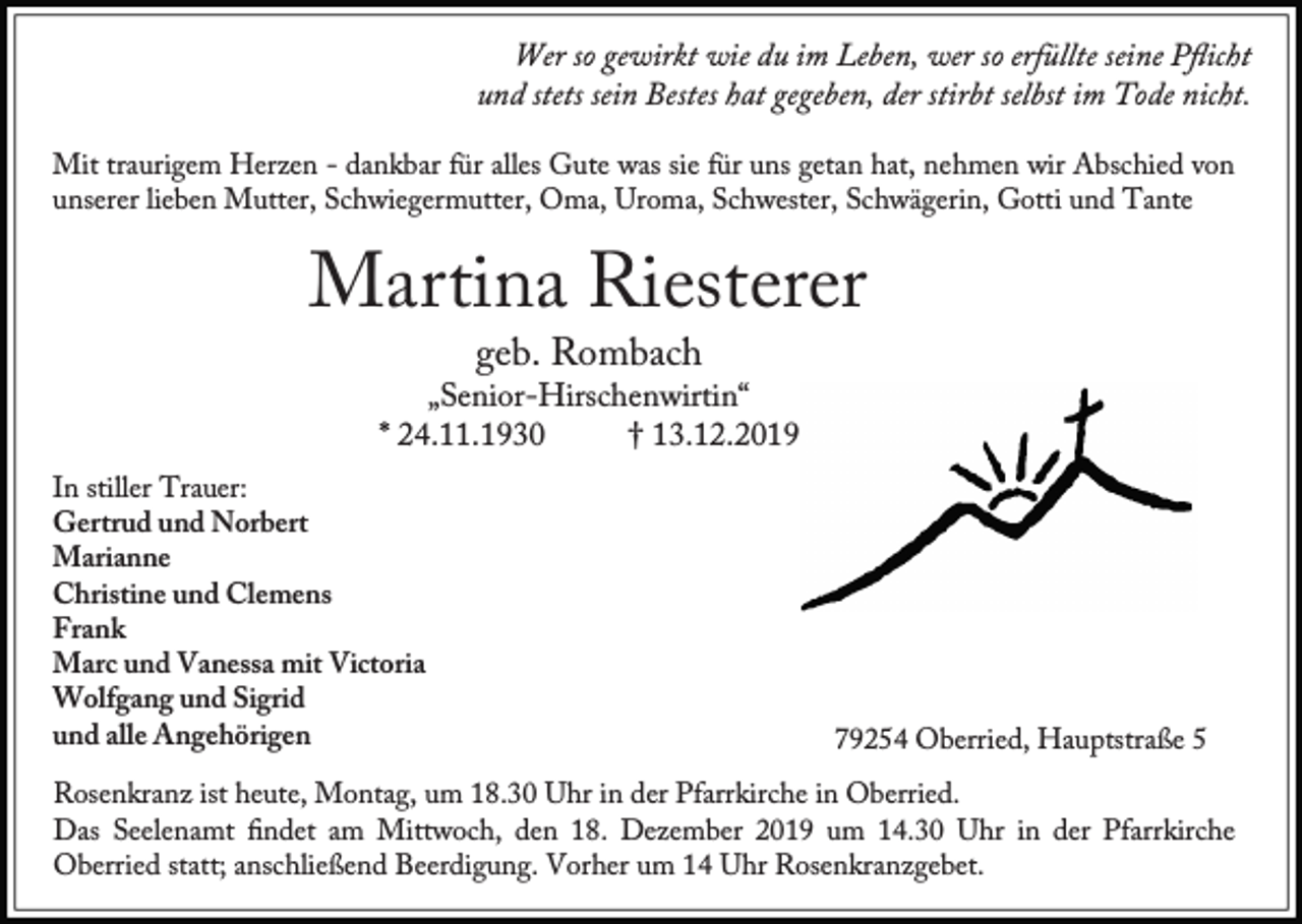 <p>Wer so gewirkt wie du im Leben, wer so erfüllte seine Pﬂicht<br />und stets sein Bestes hat gegeben, der stirbt selbst im Tode nicht.<br />Mit traurigem Herzen - dankbar für alles Gute was sie für uns getan hat, nehmen wir Abschied von<br />unserer lieben Mutter, Schwiegermutter, Oma, Uroma, Schwester, Schwägerin, Gotti und Tante</p><p>Martina Riesterer<br />geb. Rombach</p><p>„Senior-Hirschenwirtin“<br />* 24.11.1930<br />† 13.12.2019<br />In stiller Trauer:<br />Gertrud und Norbert<br />Marianne<br />Christine und Clemens<br />Frank<br />Marc und Vanessa mit Victoria<br />Wolfgang und Sigrid<br />und alle Angehörigen</p><p>79254 Oberried, Hauptstraße 5</p><p>Rosenkranz ist heute, Montag, um 18.30 Uhr in der Pfarrkirche in Oberried.<br />Das Seelenamt ﬁndet am Mittwoch, den 18. Dezember 2019 um 14.30 Uhr in der Pfarrkirche<br />Oberried statt; anschließend Beerdigung. Vorher um 14 Uhr Rosenkranzgebet.</p>