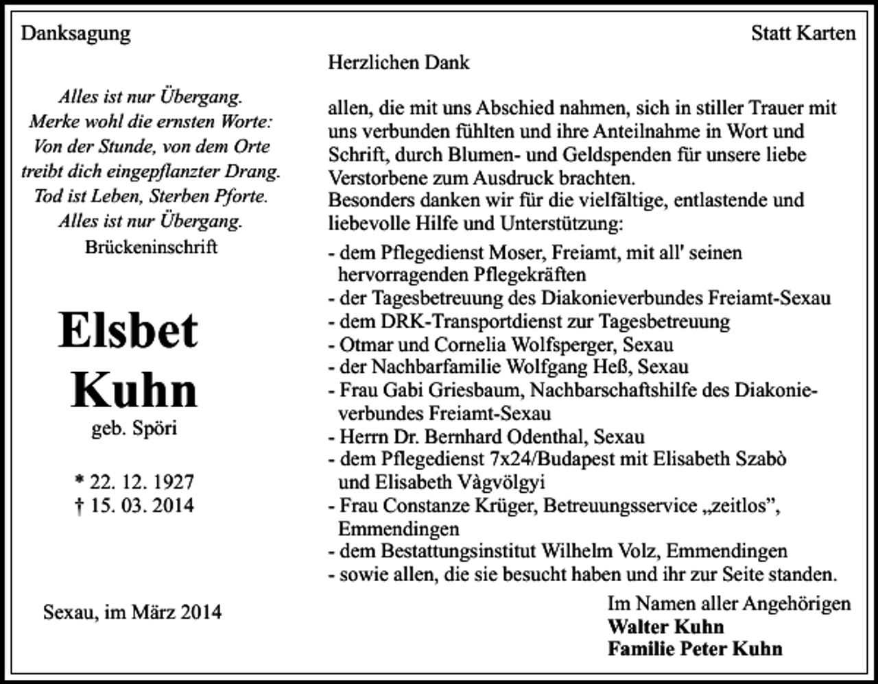 <p>Danksagung</p><p>Statt Karten<br />Herzlichen Dank</p><p>Alles ist nur Übergang.<br />Merke wohl die ernsten Worte:<br />Von der Stunde, von dem Orte<br />treibt dich eingepflanzter Drang.<br />Tod ist Leben, Sterben Pforte.<br />Alles ist nur Übergang.<br />Brückeninschrift</p><p>Elsbet<br />Kuhn<br />geb. Spöri</p><p>* 22. 12. 1927<br />† 15. 03. 2014</p><p>Sexau, im März 2014</p><p>allen, die mit uns Abschied nahmen, sich in stiller Trauer mit<br />uns verbunden fühlten und ihre Anteilnahme in Wort und<br />Schrift, durch Blumen- und Geldspenden für unsere liebe<br />Verstorbene zum Ausdruck brachten.<br />Besonders danken wir für die vielfältige, entlastende und<br />liebevolle Hilfe und Unterstützung:<br />- dem Pflegedienst Moser, Freiamt, mit all' seinen<br />hervorragenden Pflegekräften<br />- der Tagesbetreuung des Diakonieverbundes Freiamt-Sexau<br />- dem DRK-Transportdienst zur Tagesbetreuung<br />- Otmar und Cornelia Wolfsperger, Sexau<br />- der Nachbarfamilie Wolfgang Heß, Sexau<br />- Frau Gabi Griesbaum, Nachbarschaftshilfe des Diakonieverbundes Freiamt-Sexau<br />- Herrn Dr. Bernhard Odenthal, Sexau<br />- dem Pflegedienst 7x24/Budapest mit Elisabeth Szabò<br />und Elisabeth Vàgvölgyi<br />- Frau Constanze Krüger, Betreuungsservice „zeitlos”,<br />Emmendingen<br />- dem Bestattungsinstitut Wilhelm Volz, Emmendingen<br />- sowie allen, die sie besucht haben und ihr zur Seite standen.<br />Im Namen aller Angehörigen<br />Walter Kuhn<br />Familie Peter Kuhn</p>