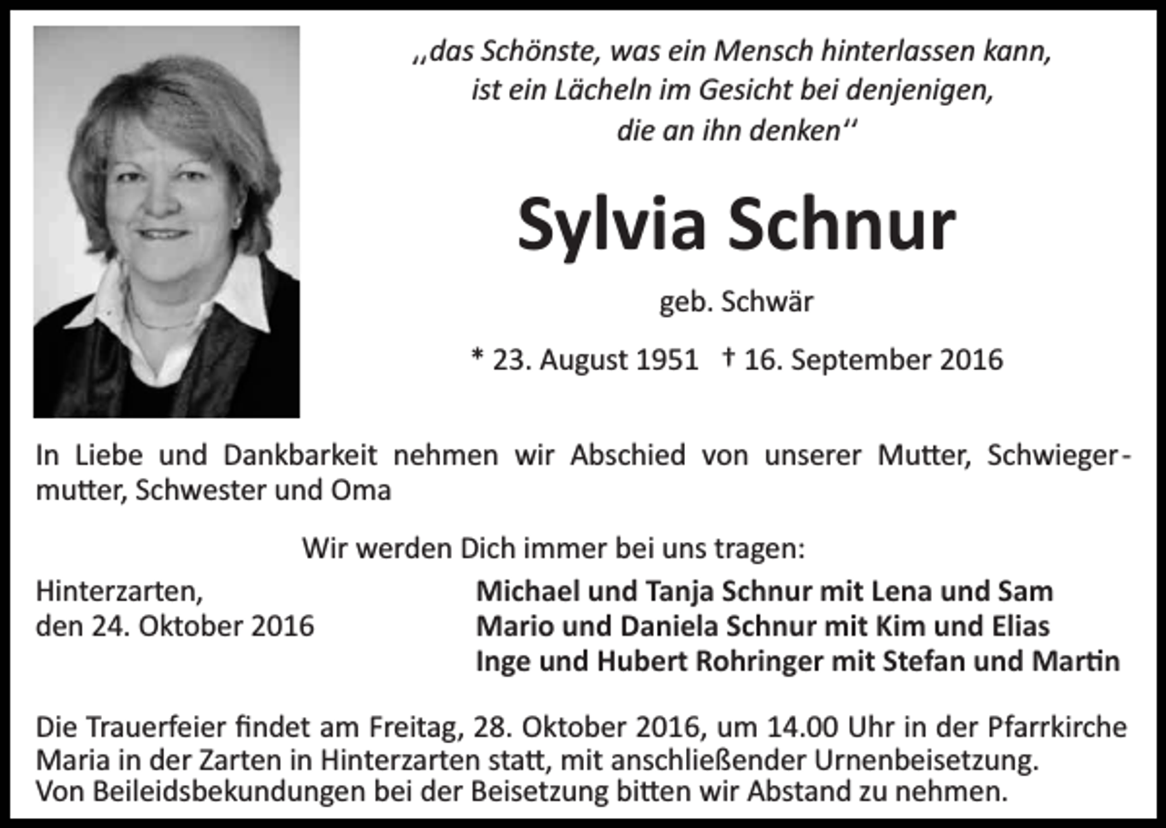 <p>͵͵das Schönste, was ein Mensch hinterlassen kann,<br />ist ein Lächeln im Gesicht bei denjenigen,<br />die an ihn denkenʹʹ</p><p>Sylvia Schnur<br />geb. Schwär<br />* 23. August 1951 † 16. September 2016<br />In Liebe und Dankbarkeit nehmen wir Abschied von unserer Mu�er, Schwieger­<br />mu�er, Schwester und Oma<br />Wir werden Dich immer bei uns tragen:<br />Hinterzarten,<br />Michael und Tanja Schnur mit Lena und Sam<br />den 24. Oktober 2016<br />Mario und Daniela Schnur mit Kim und Elias<br />Inge und Hubert Rohringer mit Stefan und Mar�n<br />Die Trauerfeier ﬁndet am Freitag, 28. Oktober 2016, um 14.00 Uhr in der Pfarrkirche<br />Maria in der Zarten in Hinterzarten sta�, mit anschließender Urnenbeisetzung.<br />Von Beileidsbekundungen bei der Beisetzung bi�en wir Abstand zu nehmen.</p>