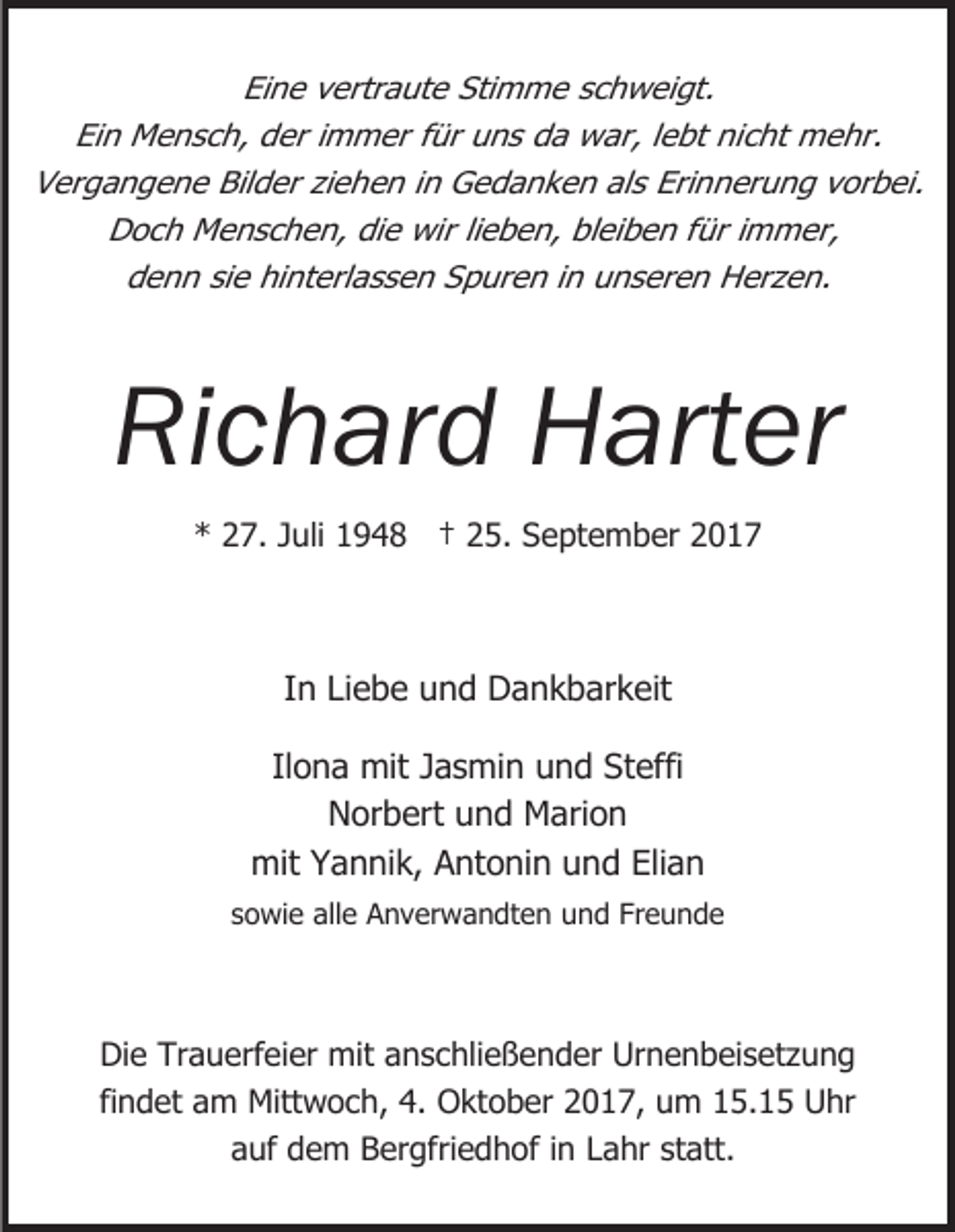 <p>Eine vertraute Stimme schweigt.<br />Ein Mensch, der immer für uns da war, lebt nicht mehr.<br />Vergangene Bilder ziehen in Gedanken als Erinnerung vorbei.<br />Doch Menschen, die wir lieben, bleiben für immer,<br />denn sie hinterlassen Spuren in unseren Herzen.</p><p>Richard Harter<br />* 27. Juli 1948 † 25. September 2017</p><p>In Liebe und Dankbarkeit<br />Ilona mit Jasmin und Steffi<br />Norbert und Marion<br />mit Yannik, Antonin und Elian<br />sowie alle Anverwandten und Freunde</p><p>Die Trauerfeier mit anschließender Urnenbeisetzung<br />findet am Mittwoch, 4. Oktober 2017, um 15.15 Uhr<br />auf dem Bergfriedhof in Lahr statt.</p>