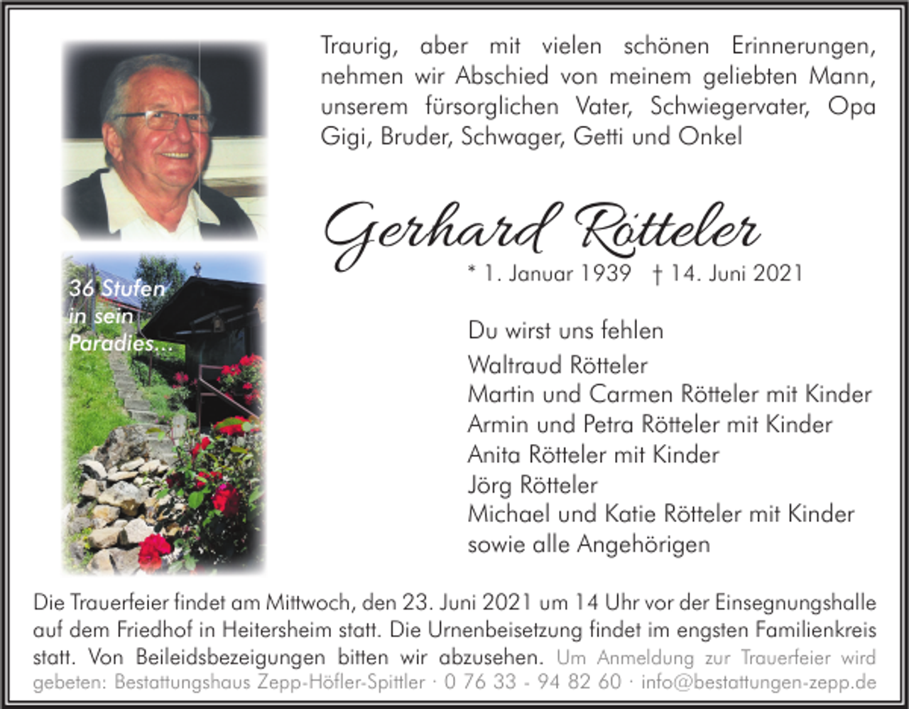 <p>Traurig, aber mit vielen schönen Erinnerungen,<br />nehmen wir Abschied von meinem geliebten Mann,<br />unserem fürsorglichen Vater, Schwiegervater, Opa<br />Gigi, Bruder, Schwager, Getti und Onkel</p><p>36 Stufen<br />in sein<br />Paradies...</p><p>Gerhard Rötteler</p><p>* 1. Januar 1939 † 14. Juni 2021</p><p>Du wirst uns fehlen<br />Waltraud Rötteler<br />Martin und Carmen Rötteler mit Kinder<br />Armin und Petra Rötteler mit Kinder<br />Anita Rötteler mit Kinder<br />Jörg Rötteler<br />Michael und Katie Rötteler mit Kinder<br />sowie alle Angehörigen</p><p>Die Trauerfeier findet am Mittwoch, den 23. Juni 2021 um 14 Uhr vor der Einsegnungshalle<br />auf dem Friedhof in Heitersheim statt. Die Urnenbeisetzung findet im engsten Familienkreis<br />statt. Von Beileidsbezeigungen bitten wir abzusehen. Um Anmeldung zur Trauerfeier wird<br />gebeten: Bestattungshaus Zepp-Höfler-Spittler · 0 76 33 - 94 82 60 · info@bestattungen-zepp.de</p>