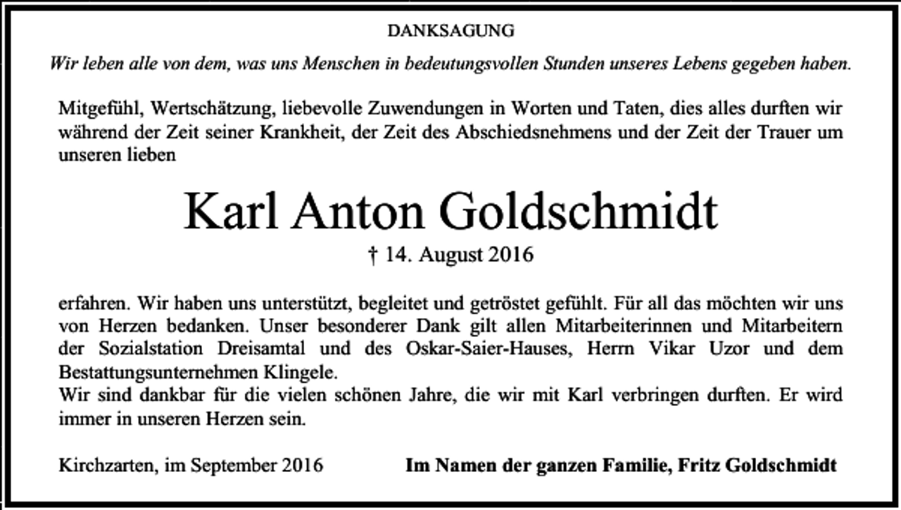 <p>DANKSAGUNG</p><p>Wir leben alle von dem, was uns Menschen in bedeutungsvollen Stunden unseres Lebens gegeben haben.</p><p>Mitgefühl, Wertschätzung, liebevolle Zuwendungen in Worten und Taten, dies alles durften wir<br />während der Zeit seiner Krankheit, der Zeit des Abschiedsnehmens und der Zeit der Trauer um<br />unseren lieben</p><p>Karl Anton Goldschmidt<br />† 14. August 2016<br />erfahren. Wir haben uns unterstützt, begleitet und getröstet gefühlt. Für all das möchten wir uns<br />von Herzen bedanken. Unser besonderer Dank gilt allen Mitarbeiterinnen und Mitarbeitern<br />der Sozialstation Dreisamtal und des Oskar-Saier-Hauses, Herrn Vikar Uzor und dem<br />Bestattungsunternehmen Klingele.<br />Wir sind dankbar für die vielen schönen Jahre, die wir mit Karl verbringen durften. Er wird<br />immer in unseren Herzen sein.<br />Kirchzarten, im September 2016</p><p>Im Namen der ganzen Familie, Fritz Goldschmidt</p>
