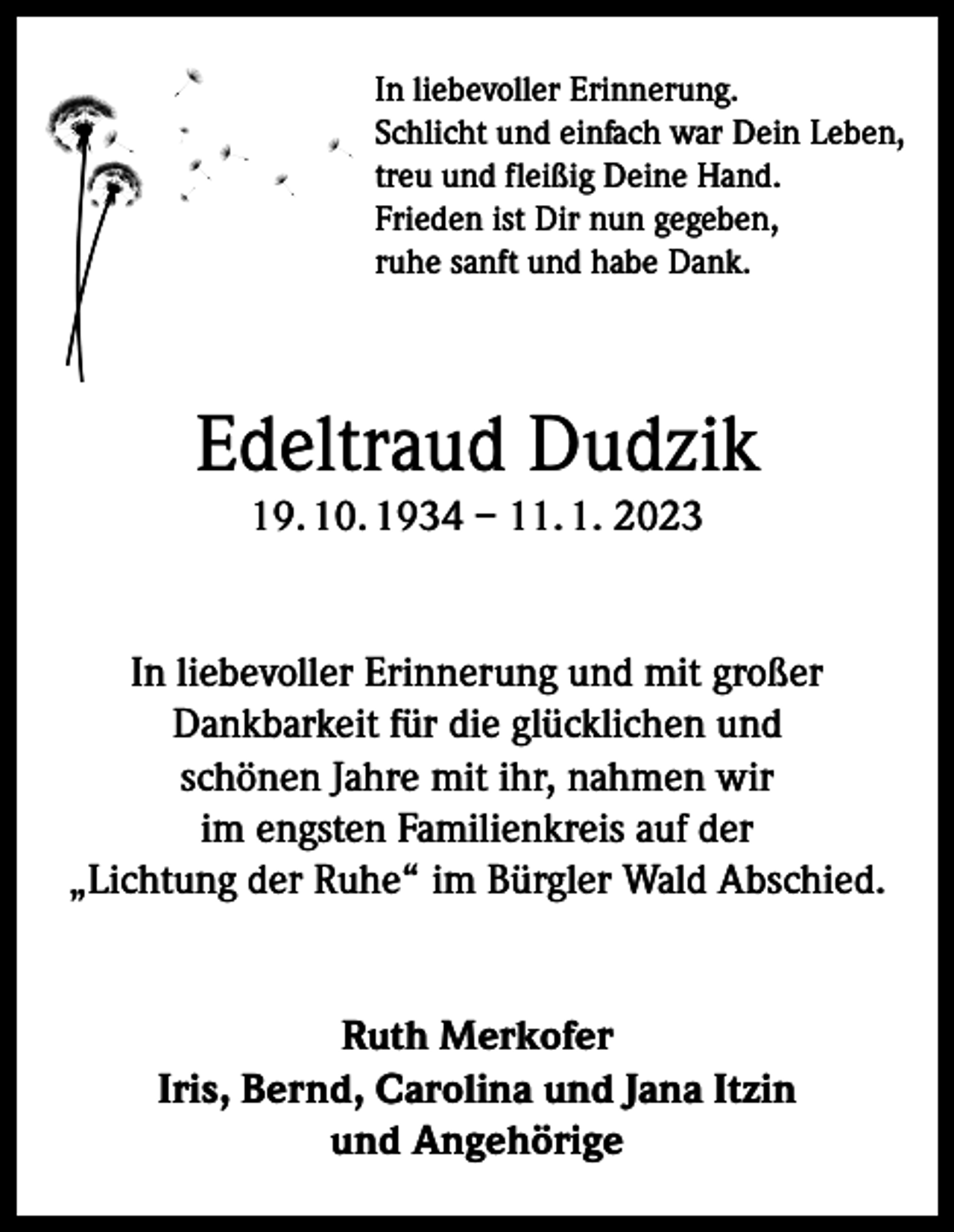 <p>In liebevoller Erinnerung.<br />Schlicht und einfach war Dein Leben,<br />treu und fleißig Deine Hand.<br />Frieden ist Dir nun gegeben,<br />ruhe sanft und habe Dank.</p><p>Edeltraud Dudzik<br />19. 10. 1934 – 11. 1. 2023</p><p>In liebevoller Erinnerung und mit großer<br />Dankbarkeit für die glücklichen und<br />schönen Jahre mit ihr, nahmen wir<br />im engsten Familienkreis auf der<br />„Lichtung der Ruhe“ im Bürgler Wald Abschied.<br />Ruth Merkofer<br />Iris, Bernd, Carolina und Jana Itzin<br />und Angehörige</p>