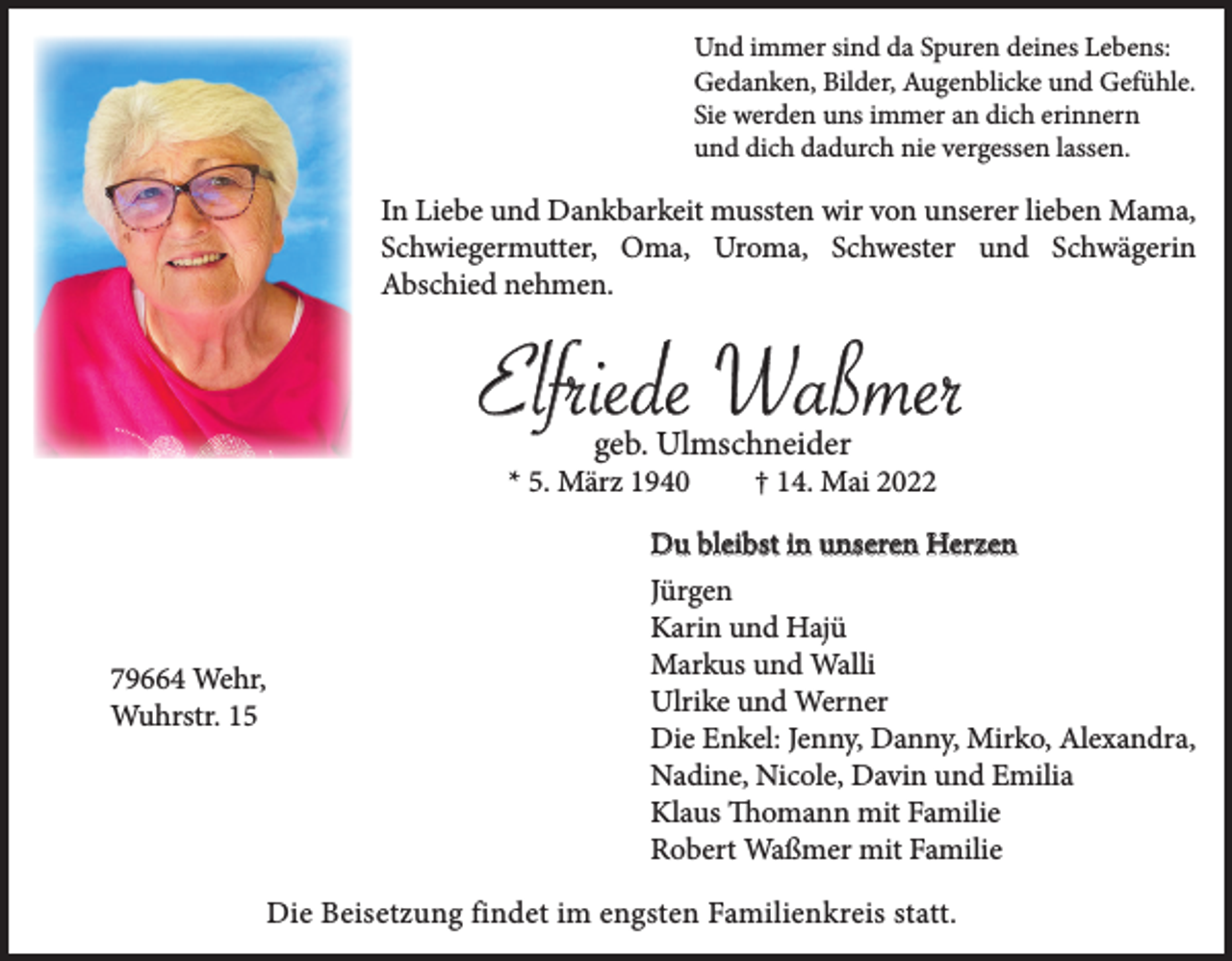 <p>Und immer sind da Spuren deines Lebens:<br />Gedanken, Bilder, Augenblicke und Gefühle.<br />Sie werden uns immer an dich erinnern<br />und dich dadurch nie vergessen lassen.</p><p>In Liebe und Dankbarkeit mussten wir von unserer lieben Mama,<br />Schwiegermutter, Oma, Uroma, Schwester und Schwägerin<br />Abschied nehmen.</p><p>Elfriede Waßmer<br />geb. Ulmschneider</p><p>* 5. März 1940</p><p>79664 Wehr,<br />Wuhrstr. 15</p><p>† 14. Mai 2022</p><p>Du bleibst in unseren Herzen<br />Jürgen<br />Karin und Hajü<br />Markus und Walli<br />Ulrike und Werner<br />Die Enkel: Jenny, Danny, Mirko, Alexandra,<br />Nadine, Nicole, Davin und Emilia<br />Klaus Thomann mit Familie<br />Robert Waßmer mit Familie<br />Die Beisetzung findet im engsten Familienkreis statt.</p>