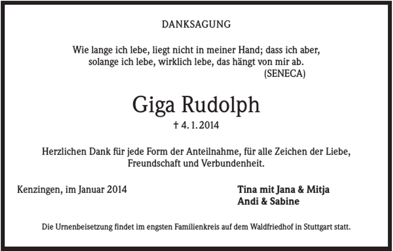 <p>DANKSAGUNG<br />Wie lange ich lebe, liegt nicht in meiner Hand; dass ich aber,<br />solange ich lebe, wirklich lebe, das hängt von mir ab.<br />(SENECA)</p><p>Giga Rudolph<br />† 4. 1. 2014<br />Herzlichen Dank für jede Form der Anteilnahme, für alle Zeichen der Liebe,<br />Freundschaft und Verbundenheit.<br />Kenzingen, im Januar 2014</p><p>Tina mit Jana &amp; Mitja<br />Andi &amp; Sabine</p><p>Die Urnenbeisetzung findet im engsten Familienkreis auf dem Waldfriedhof in Stuttgart statt.</p>