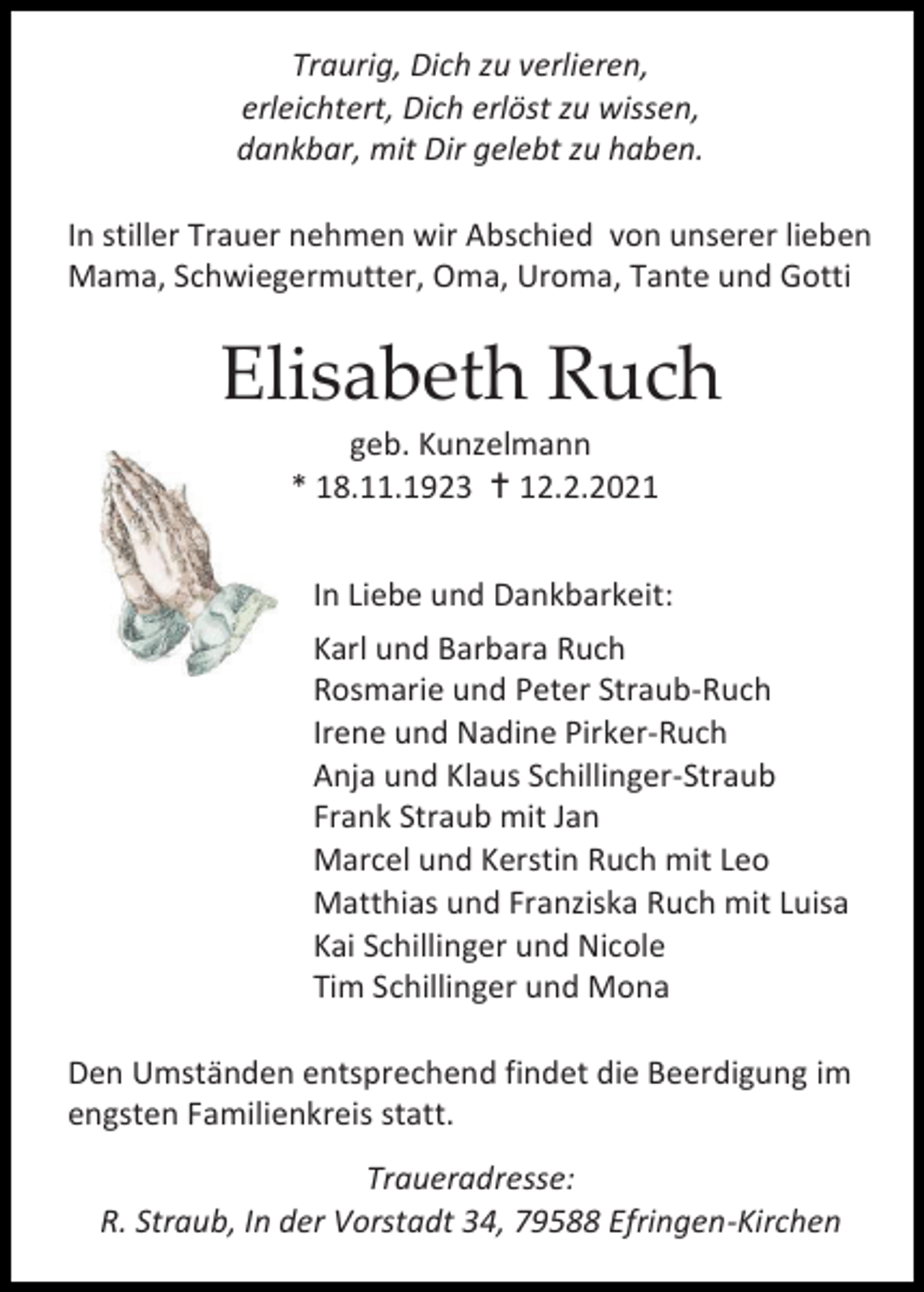 <p>Traurig, Dich zu verlieren,<br />erleichtert, Dich erlöst zu wissen,<br />dankbar, mit Dir gelebt zu haben.<br />In stiller Trauer nehmen wir Abschied von unserer lieben<br />Mama, Schwiegermutter, Oma, Uroma, Tante und Gotti</p><p>Elisabeth Ruch<br />geb. Kunzelmann<br />* 18.11.1923  12.2.2021<br />In Liebe und Dankbarkeit:<br />Karl und Barbara Ruch<br />Rosmarie und Peter Straub-Ruch<br />Irene und Nadine Pirker-Ruch<br />Anja und Klaus Schillinger-Straub<br />Frank Straub mit Jan<br />Marcel und Kerstin Ruch mit Leo<br />Matthias und Franziska Ruch mit Luisa<br />Kai Schillinger und Nicole<br />Tim Schillinger und Mona<br />Den Umständen entsprechend findet die Beerdigung im<br />engsten Familienkreis statt.<br />Traueradresse:<br />R. Straub, In der Vorstadt 34, 79588 Efringen-Kirchen</p>