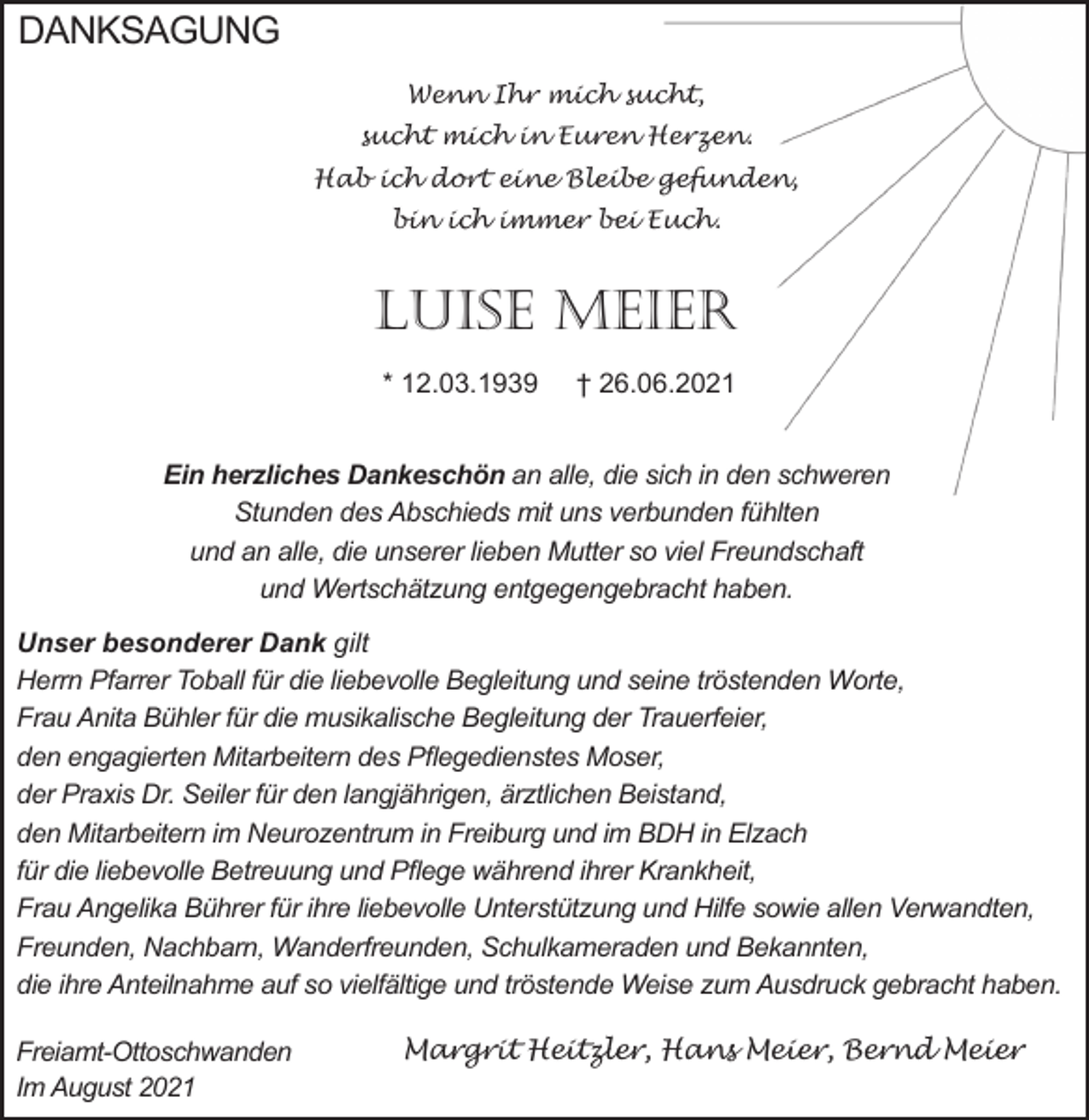 <p>DANKSAGUNG<br />Wenn Ihr mich sucht,<br />sucht mich in Euren Herzen.<br />Hab ich dort eine Bleibe gefunden,<br />bin ich immer bei Euch.</p><p>Luise Meier<br />* 12.03.1939</p><p>† 26.06.2021</p><p>Ein herzliches Dankeschön an alle, die sich in den schweren<br />Stunden des Abschieds mit uns verbunden fühlten<br />und an alle, die unserer lieben Mutter so viel Freundschaft<br />und Wertschätzung entgegengebracht haben.<br />Unser besonderer Dank gilt<br />Herrn Pfarrer Toball für die liebevolle Begleitung und seine tröstenden Worte,<br />Frau Anita Bühler für die musikalische Begleitung der Trauerfeier,<br />den engagierten Mitarbeitern des Pflegedienstes Moser,<br />der Praxis Dr. Seiler für den langjährigen, ärztlichen Beistand,<br />den Mitarbeitern im Neurozentrum in Freiburg und im BDH in Elzach<br />für die liebevolle Betreuung und Pflege während ihrer Krankheit,<br />Frau Angelika Bührer für ihre liebevolle Unterstützung und Hilfe sowie allen Verwandten,<br />Freunden, Nachbarn, Wanderfreunden, Schulkameraden und Bekannten,<br />die ihre Anteilnahme auf so vielfältige und tröstende Weise zum Ausdruck gebracht haben.<br />Freiamt-Ottoschwanden<br />Im August 2021</p><p>Margrit Heitzler, Hans Meier, Bernd Meier</p>