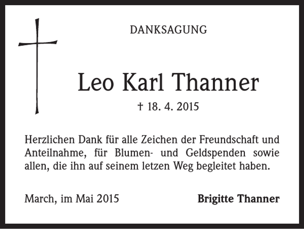 <p>DANKSAGUNG</p><p>Leo Karl Thanner<br />† 18. 4. 2015<br />Herzlichen Dank für alle Zeichen der Freundschaft und<br />Anteilnahme, für Blumen- und Geldspenden sowie<br />allen, die ihn auf seinem letzen Weg begleitet haben.<br />March, im Mai 2015</p><p>Brigitte Thanner</p>
