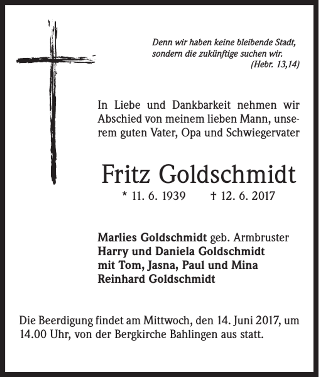 <p>Denn wir haben keine bleibende Stadt,<br />sondern die zukünftige suchen wir.</p><p>(Hebr. 13,14)</p><p>In Liebe und Dankbarkeit nehmen wir<br />Abschied von meinem lieben Mann, unserem guten Vater, Opa und Schwiegervater</p><p>Fritz Goldschmidt<br />* 11. 6. 1939 † 12. 6. 2017</p><p>Marlies Goldschmidt geb. Armbruster<br />Harry und Daniela Goldschmidt<br />mit Tom, Jasna, Paul und Mina<br />Reinhard Goldschmidt<br />Die Beerdigung findet am Mittwoch, den 14. Juni 2017, um<br />14.00 Uhr, von der Bergkirche Bahlingen aus statt.</p>