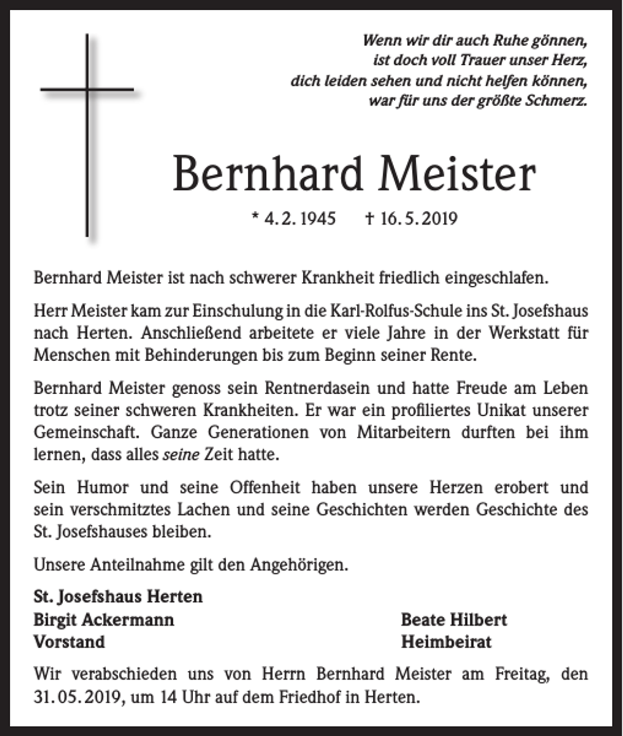 <p>Wenn wir dir auch Ruhe gönnen,<br />ist doch voll Trauer unser Herz,<br />dich leiden sehen und nicht helfen können,<br />war für uns der größte Schmerz.</p><p>Bernhard Meister<br />* 4. 2. 1945 † 16. 5. 2019<br />Bernhard Meister ist nach schwerer Krankheit friedlich eingeschlafen.<br />Herr Meister kam zur Einschulung in die Karl-Rolfus-Schule ins St. Josefshaus<br />nach Herten. Anschließend arbeitete er viele Jahre in der Werkstatt für<br />Menschen mit Behinderungen bis zum Beginn seiner Rente.<br />Bernhard Meister genoss sein Rentnerdasein und hatte Freude am Leben<br />trotz seiner schweren Krankheiten. Er war ein profiliertes Unikat unserer<br />Gemeinschaft. Ganze Generationen von Mitarbeitern durften bei ihm<br />lernen, dass alles seine Zeit hatte.<br />Sein Humor und seine Offenheit haben unsere Herzen erobert und<br />sein verschmitztes Lachen und seine Geschichten werden Geschichte des<br />St. Josefshauses bleiben.<br />Unsere Anteilnahme gilt den Angehörigen.<br />St. Josefshaus Herten<br />Birgit Ackermann<br />Vorstand</p><p>Beate Hilbert<br />Heimbeirat</p><p>Wir verabschieden uns von Herrn Bernhard Meister am Freitag, den<br />31. 05. 2019, um 14 Uhr auf dem Friedhof in Herten.</p>