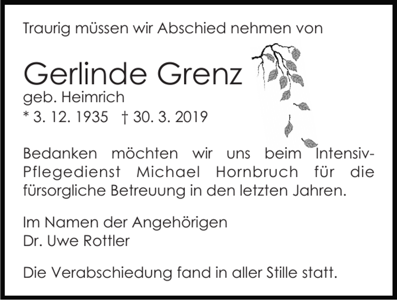 <p>Traurig müssen wir Abschied nehmen von</p><p>Gerlinde Grenz<br />geb. Heimrich<br />* 3. 12. 1935 † 30. 3. 2019</p><p>Bedanken möchten wir uns beim IntensivPflegedienst Michael Hornbruch für die<br />fürsorgliche Betreuung in den letzten Jahren.<br />Im Namen der Angehörigen<br />Dr. Uwe Rottler<br />Die Verabschiedung fand in aller Stille statt.</p>