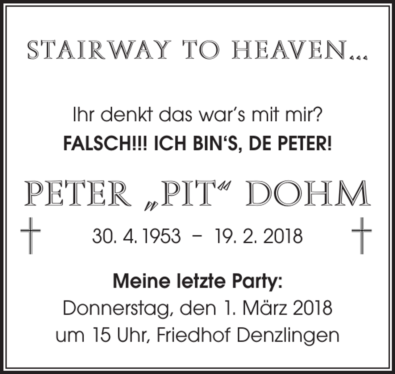 <p>STAIRWAY TO HEAVEN…<br />Ihr denkt das war‘s mit mir?<br />FALSCH!!! ICH BIN‘S, DE PETER!</p><p>PETER „PIT“ DOHM<br />30. 4. 1953 – 19. 2. 2018<br />Meine letzte Party:<br />Donnerstag, den 1. März 2018<br />um 15 Uhr, Friedhof Denzlingen</p>