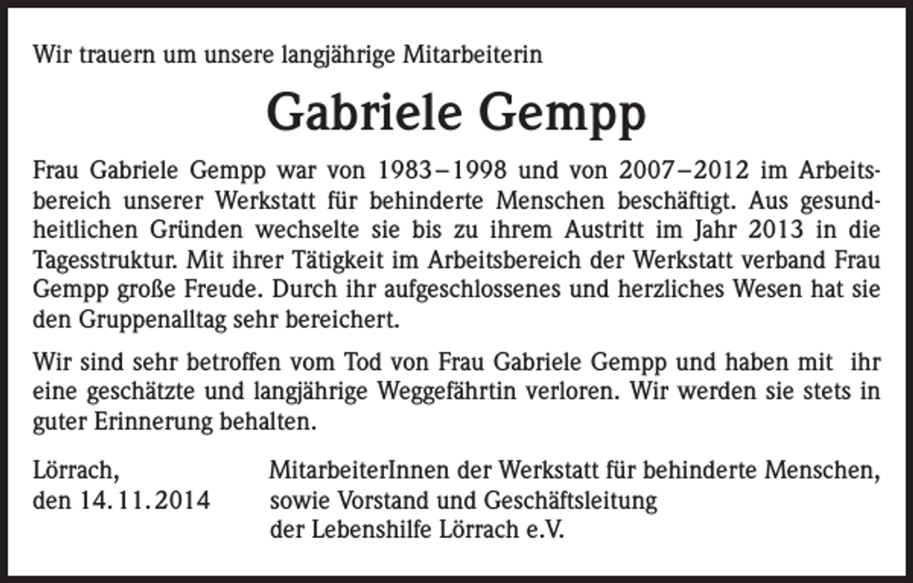 <p>Wir trauern um unsere langjährige Mitarbeiterin</p><p>Gabriele Gempp<br />Frau Gabriele Gempp war von 1983 – 1998 und von 2007 – 2012 im Arbeitsbereich unserer Werkstatt für behinderte Menschen beschäftigt. Aus gesundheitlichen Gründen wechselte sie bis zu ihrem Austritt im Jahr 2013 in die<br />­Tagesstruktur. Mit ihrer Tätigkeit im Arbeitsbereich der Werkstatt verband Frau<br />Gempp große Freude. Durch ihr aufgeschlossenes und herzliches Wesen hat sie<br />den Gruppenalltag sehr bereichert.<br />Wir sind sehr betroffen vom Tod von Frau Gabriele Gempp und haben mit ihr<br />eine geschätzte und langjährige Weggefährtin verloren. Wir werden sie stets in<br />guter Erinnerung behalten.<br />Lörrach,<br />den 14. 11. 2014</p><p>MitarbeiterInnen der Werkstatt für behinderte Menschen,<br />sowie Vorstand und Geschäftsleitung<br />der Lebenshilfe Lörrach e.V.</p>