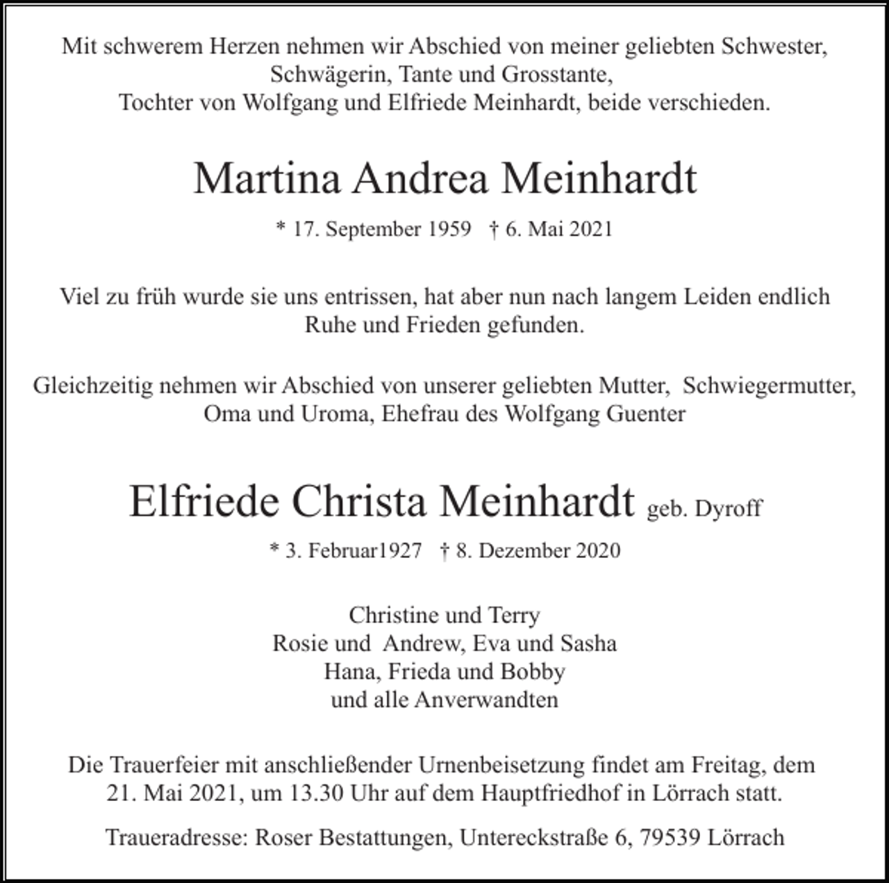 <p>Mit schwerem Herzen nehmen wir Abschied von meiner geliebten Schwester,<br />Schwägerin, Tante und Grosstante,<br />Tochter von Wolfgang und Elfriede Meinhardt, beide verschieden.</p><p>Martina Andrea Meinhardt<br />* 17. September 1959 † 6. Mai 2021</p><p>Viel zu früh wurde sie uns entrissen, hat aber nun nach langem Leiden endlich<br />Ruhe und Frieden gefunden.<br />Gleichzeitig nehmen wir Abschied von unserer geliebten Mutter, Schwiegermutter,<br />Oma und Uroma, Ehefrau des Wolfgang Guenter</p><p>Elfriede Christa Meinhardt geb. Dyroff<br />* 3. Februar1927 † 8. Dezember 2020</p><p>Christine und Terry<br />Rosie und Andrew, Eva und Sasha<br />Hana, Frieda und Bobby<br />und alle Anverwandten<br />Die Trauerfeier mit anschließender Urnenbeisetzung findet am Freitag, dem<br />21. Mai 2021, um 13.30 Uhr auf dem Hauptfriedhof in Lörrach statt.<br />Traueradresse: Roser Bestattungen, Untereckstraße 6, 79539 Lörrach</p>