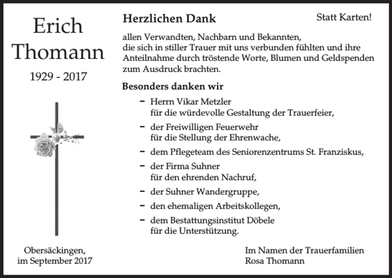 <p>Erich<br />Thomann<br />1929 - 2017</p><p>Herzlichen Dank</p><p>Statt Karten!</p><p>allen Verwandten, Nachbarn und Bekannten,<br />die sich in stiller Trauer mit uns verbunden fühlten und ihre<br />Anteilnahme durch tröstende Worte, Blumen und Geldspenden<br />zum Ausdruck brachten.</p><p>Besonders danken wir<br />D Herrn Vikar Metzler<br />für die würdevolle Gestaltung der Trauerfeier,<br />D der Freiwilligen Feuerwehr<br />für die Stellung der Ehrenwache,<br />D dem Pflegeteam des Seniorenzentrums St. Franziskus,<br />D der Firma Suhner<br />für den ehrenden Nachruf,<br />D der Suhner Wandergruppe,<br />D den ehemaligen Arbeitskollegen,<br />D dem Bestattungsinstitut Döbele<br />für die Unterstützung.</p><p>Obersäckingen,<br />im September 2017</p><p>Im Namen der Trauerfamilien<br />Rosa Thomann</p>