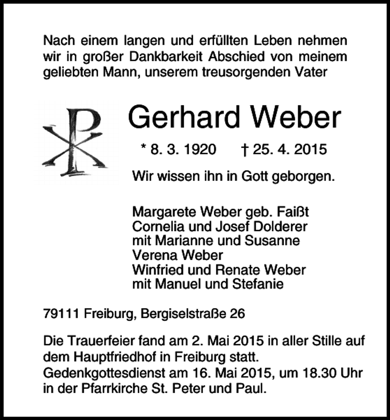 <p>Nach einem langen und erfüllten Leben nehmen<br />wir in großer Dankbarkeit Abschied von meinem<br />geliebten Mann, unserem treusorgenden Vater</p><p>Gerhard Weber<br />* 8. 3. 1920</p><p>† 25. 4. 2015</p><p>Wir wissen ihn in Gott geborgen.<br />Margarete Weber geb. Faißt<br />Cornelia und Josef Dolderer<br />mit Marianne und Susanne<br />Verena Weber<br />Winfried und Renate Weber<br />mit Manuel und Stefanie<br />79111 Freiburg, Bergiselstraße 26</p><p>Die Trauerfeier fand am 2. Mai 2015 in aller Stille auf<br />dem Hauptfriedhof in Freiburg statt.<br />Gedenkgottesdienst am 16. Mai 2015, um 18.30 Uhr<br />in der Pfarrkirche St. Peter und Paul.</p>