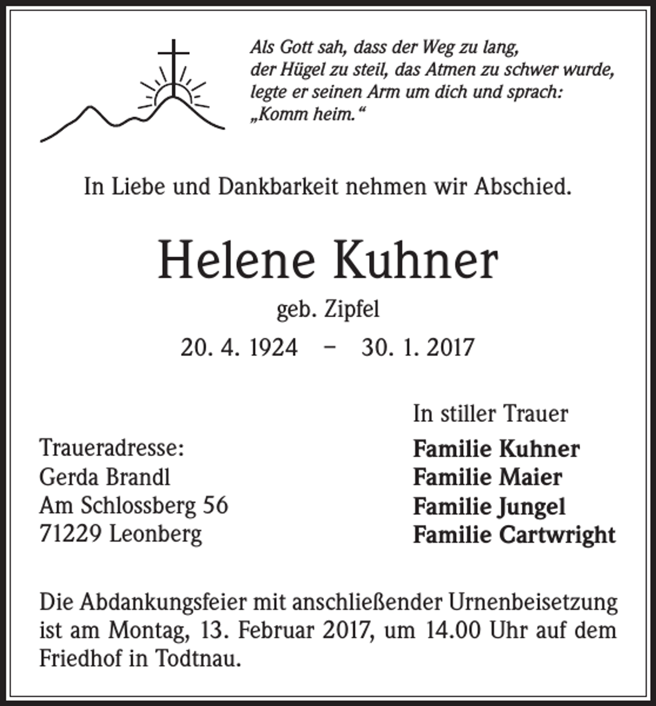 <p>Als Gott sah, dass der Weg zu lang,<br />der Hügel zu steil, das Atmen zu schwer wurde,<br />legte er seinen Arm um dich und sprach:<br />„Komm heim.“</p><p>In Liebe und Dankbarkeit nehmen wir Abschied.</p><p>Helene Kuhner<br />geb. Zipfel<br />20. 4. 1924 – 30. 1. 2017</p><p>Traueradresse:<br />Gerda Brandl<br />Am Schlossberg 56<br />71229 Leonberg</p><p>In stiller Trauer<br />Familie Kuhner<br />Familie Maier<br />Familie Jungel<br />Familie Cartwright</p><p>Die Abdankungsfeier mit anschließender Urnenbeisetzung<br />ist am Montag, 13. Februar 2017, um 14.00 Uhr auf dem<br />Friedhof in Todtnau.</p>