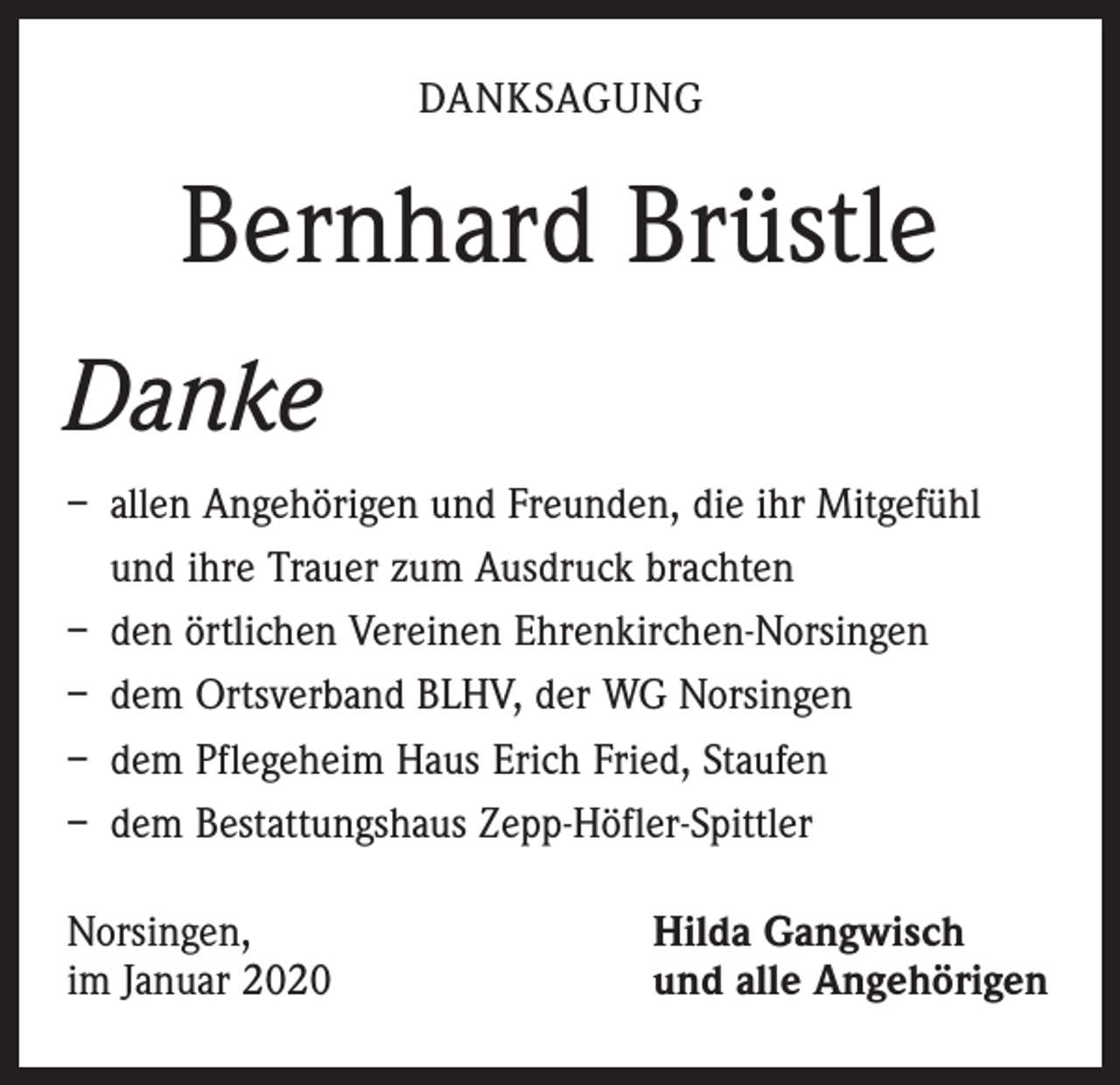 <p>DANKSAGUNG</p><p>Bernhard Brüstle<br />Danke<br />– allen Angehörigen und Freunden, die ihr Mitgefühl<br />und ihre Trauer zum Ausdruck brachten<br />– den örtlichen Vereinen Ehrenkirchen-Norsingen<br />– dem Ortsverband BLHV, der WG Norsingen<br />– dem Pflegeheim Haus Erich Fried, Staufen<br />– dem Bestattungshaus Zepp-Höfler-Spittler<br />Norsingen,<br />im Januar 2020</p><p>Hilda Gangwisch<br />und alle Angehörigen</p>