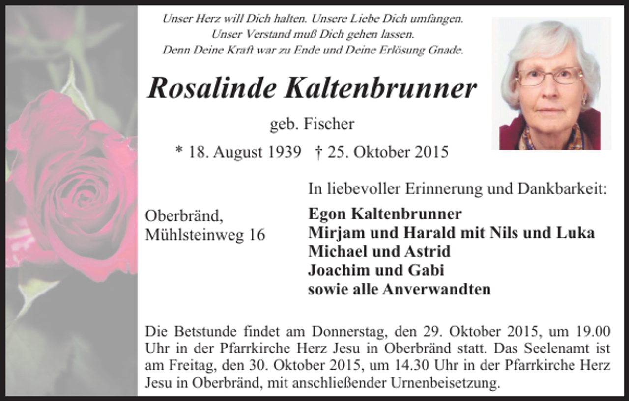 <p>Unser Herz will Dich halten. Unsere Liebe Dich umfangen.<br />Unser Verstand muß Dich gehen lassen.<br />Denn Deine Kraft war zu Ende und Deine Erlösung Gnade.</p><p>Rosalinde Kaltenbrunner<br />geb. Fischer<br />* 18. August 1939 † 25. Oktober 2015</p><p>Oberbränd,<br />Mühlsteinweg 16</p><p>In liebevoller Erinnerung und Dankbarkeit:<br />Egon Kaltenbrunner<br />Mirjam und Harald mit Nils und Luka<br />Michael und Astrid<br />Joachim und Gabi<br />sowie alle Anverwandten</p><p>Die Betstunde findet am Donnerstag, den 29. Oktober 2015, um 19.00<br />Uhr in der Pfarrkirche Herz Jesu in Oberbränd statt. Das Seelenamt ist<br />am Freitag, den 30. Oktober 2015, um 14.30 Uhr in der Pfarrkirche Herz<br />Jesu in Oberbränd, mit anschließender Urnenbeisetzung.</p>