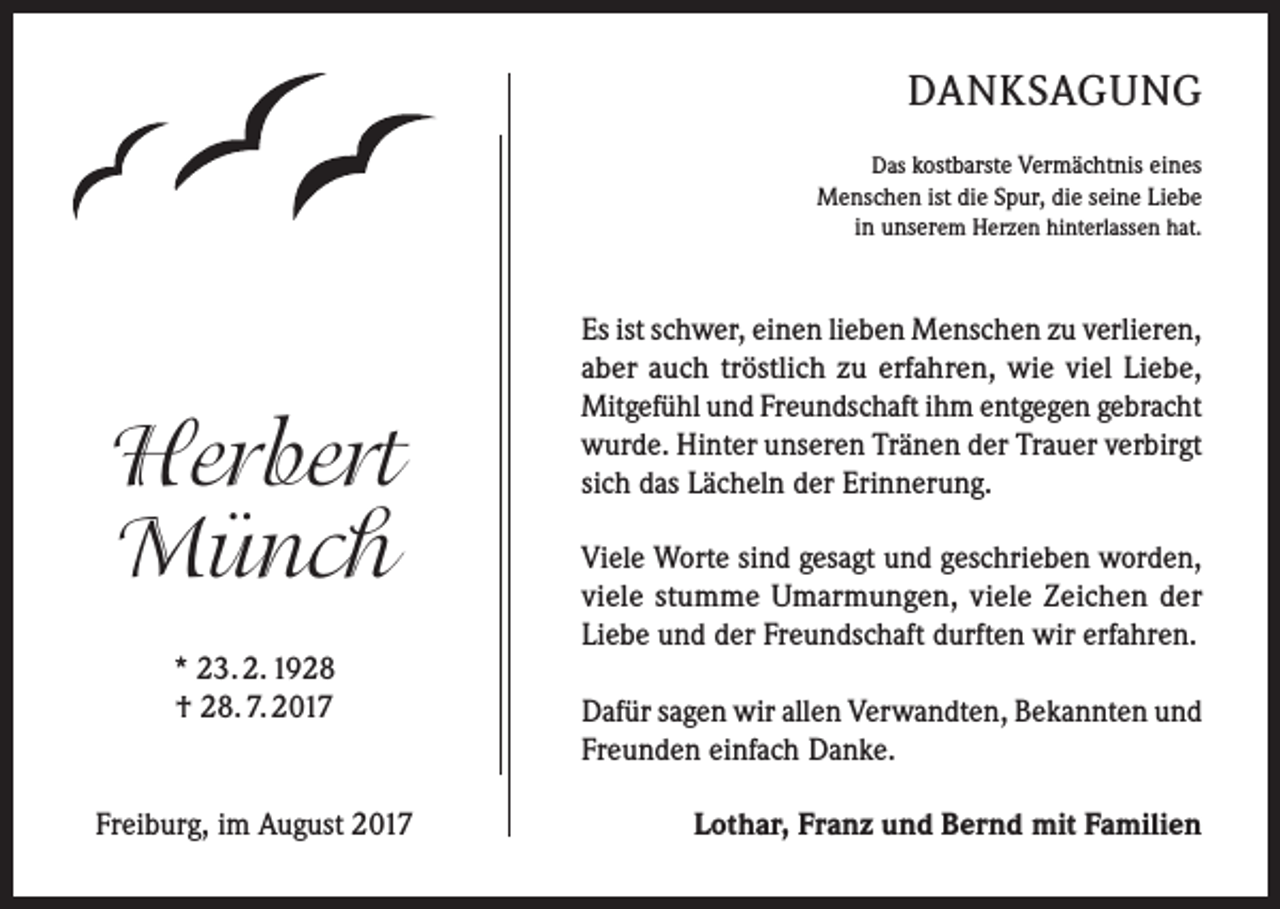 <p>DANKSAGUNG<br />Das kostbarste Vermächtnis eines<br />Menschen ist die Spur, die seine Liebe<br />in unserem Herzen hinterlassen hat.</p><p>Herbert<br />Münch<br />* 23. 2. 1928<br />† 28. 7. 2017</p><p>Freiburg, im August 2017</p><p>Es ist schwer, einen lieben Menschen zu verlieren,<br />aber auch tröstlich zu erfahren, wie viel Liebe,<br />Mitgefühl und Freundschaft ihm entgegen gebracht<br />wurde. Hinter unseren Tränen der Trauer verbirgt<br />sich das Lächeln der Erinnerung.<br />Viele Worte sind gesagt und geschrieben worden,<br />viele stumme Umarmungen, viele Zeichen der<br />Liebe und der Freundschaft durften wir erfahren.<br />Dafür sagen wir allen Verwandten, Bekannten und<br />Freunden einfach Danke.<br />Lothar, Franz und Bernd mit Familien</p>