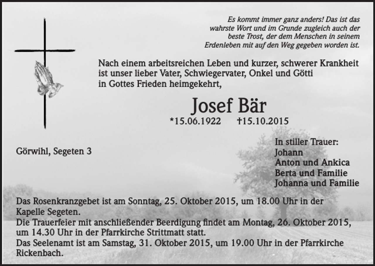 <p>Es kommt immer ganz anders! Das ist das<br />wahrste Wort und im Grunde zugleich auch der<br />beste Trost, der dem Menschen in seinem<br />Erdenleben mit auf den Weg gegeben worden ist.</p><p>Nach einem arbeitsreichen Leben und kurzer, schwerer Krankheit<br />ist unser lieber Vater, Schwiegervater, Onkel und Götti<br />in Gottes Frieden heimgekehrt,</p><p>Josef Bär</p><p>*15.06.1922</p><p>†15.10.2015</p><p>In stiller Trauer:<br />Görwihl,<br />Segeten 3<br />Johann</p><p>Anton und Ankica</p><p>Berta und Familie</p><p>Johanna und Familie<br />Das Rosenkranzgebet ist am Sonntag, 25. Oktober 2015, um 18.00 Uhr in der<br />Kapelle Segeten.<br />Die Trauerfeier mit anschließender Beerdigung findet am Montag, 26. Oktober 2015,<br />um 14.30 Uhr in der Pfarrkirche Strittmatt statt.<br />Das Seelenamt ist am Samstag, 31. Oktober 2015, um 19.00 Uhr in der Pfarrkirche<br />Rickenbach.</p>