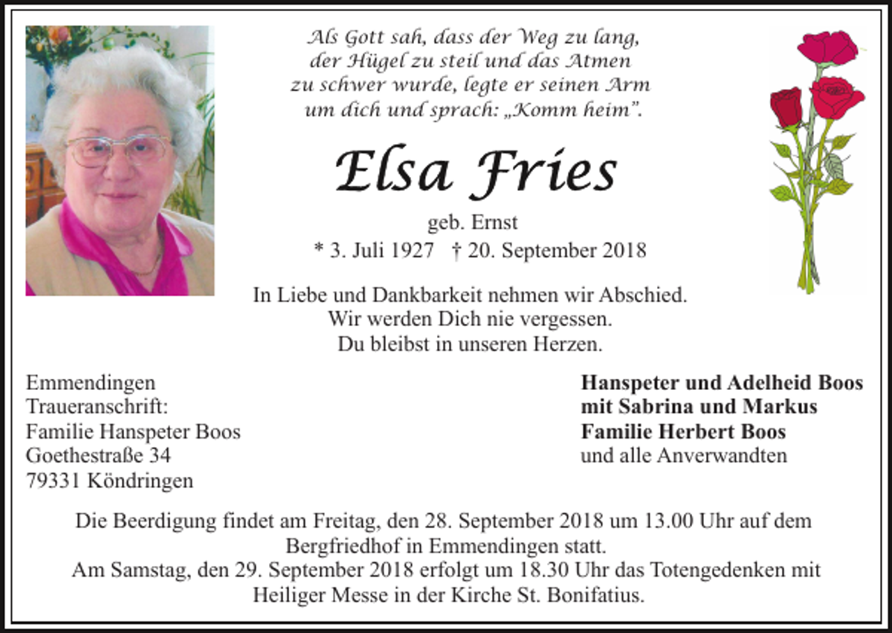 <p>Als Gott sah, dass der Weg zu lang,<br />der Hügel zu steil und das Atmen<br />zu schwer wurde, legte er seinen Arm<br />um dich und sprach: „Komm heim”.</p><p>geb. Ernst<br />* 3. Juli 1927 † 20. September 2018<br />In Liebe und Dankbarkeit nehmen wir Abschied.<br />Wir werden Dich nie vergessen.<br />Du bleibst in unseren Herzen.<br />Emmendingen<br />Traueranschrift:<br />Familie Hanspeter Boos<br />Goethestraße 34<br />79331 Köndringen</p><p>Hanspeter und Adelheid Boos<br />mit Sabrina und Markus<br />Familie Herbert Boos<br />und alle Anverwandten</p><p>Die Beerdigung findet am Freitag, den 28. September 2018 um 13.00 Uhr auf dem<br />Bergfriedhof in Emmendingen statt.<br />Am Samstag, den 29. September 2018 erfolgt um 18.30 Uhr das Totengedenken mit<br />Heiliger Messe in der Kirche St. Bonifatius.</p>