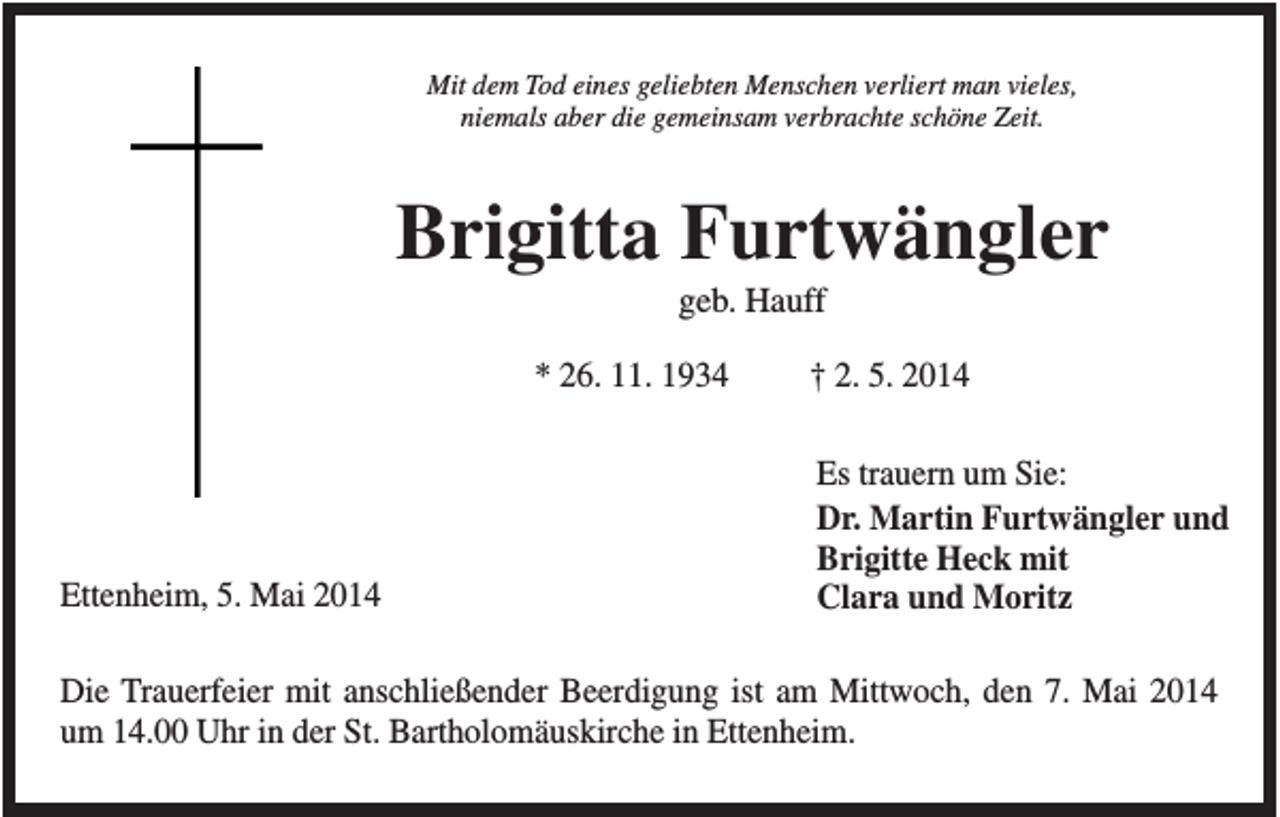 <p>Mit dem Tod eines geliebten Menschen verliert man vieles,<br />niemals aber die gemeinsam verbrachte schöne Zeit.</p><p>Brigitta Furtwängler<br />geb. Hauff<br />* 26. 11. 1934</p><p>Ettenheim, 5. Mai 2014</p><p>† 2. 5. 2014<br />Es trauern um Sie:<br />Dr. Martin Furtwängler und<br />Brigitte Heck mit<br />Clara und Moritz</p><p>Die Trauerfeier mit anschließender Beerdigung ist am Mittwoch, den 7. Mai 2014<br />um 14.00 Uhr in der St. Bartholomäuskirche in Ettenheim.</p>