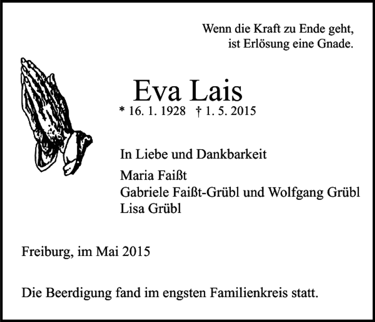 <p>Wenn die Kraft zu Ende geht,<br />ist Erlösung eine Gnade.</p><p>Eva Lais</p><p>* 16. 1. 1928 † 1. 5. 2015</p><p>In Liebe und Dankbarkeit<br />Maria Faißt<br />Gabriele Faißt-Grübl und Wolfgang Grübl<br />Lisa Grübl<br />Freiburg, im Mai 2015<br />Die Beerdigung fand im engsten Familienkreis statt.</p>