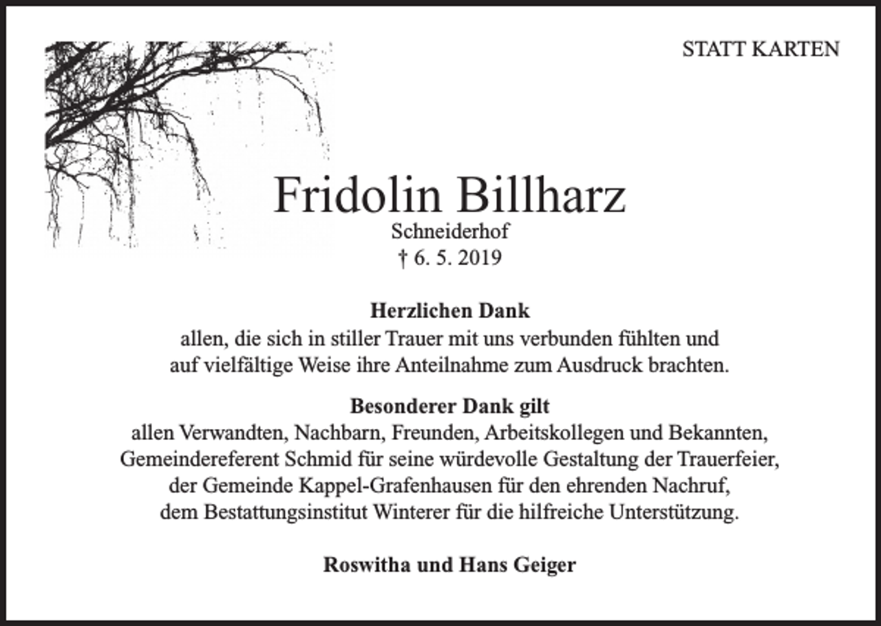 <p>STATT KARTEN</p><p>Fridolin<br />Billharz<br />Schneiderhof<br />† 6. 5. 2019<br />Herzlichen Dank<br />allen, die sich in stiller Trauer mit uns verbunden fühlten und<br />auf vielfältige Weise ihre Anteilnahme zum Ausdruck brachten.<br />Besonderer Dank gilt<br />allen Verwandten, Nachbarn, Freunden, Arbeitskollegen und Bekannten,<br />Gemeindereferent Schmid für seine würdevolle Gestaltung der Trauerfeier,<br />der Gemeinde Kappel-Grafenhausen für den ehrenden Nachruf,<br />dem Bestattungsinstitut Winterer für die hilfreiche Unterstützung.<br />Roswitha und Hans Geiger</p>