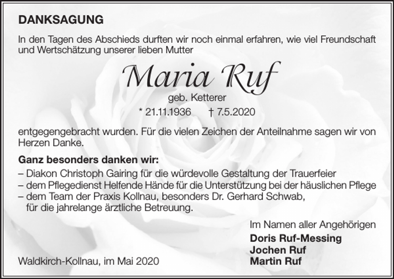 <p>DANKSAGUNG<br />In den Tagen des Abschieds durften wir noch einmal erfahren, wie viel Freundschaft<br />und Wertschätzung unserer lieben Mutter</p><p>Maria Ruf<br />geb. Ketterer<br />* 21.11.1936<br />† 7.5.2020</p><p>entgegengebracht wurden. Für die vielen Zeichen der Anteilnahme sagen wir von<br />Herzen Danke.<br />Ganz besonders danken wir:<br />– Diakon Christoph Gairing für die würdevolle Gestaltung der Trauerfeier<br />– dem Pflegedienst Helfende Hände für die Unterstützung bei der häuslichen Pflege<br />– dem Team der Praxis Kollnau, besonders Dr. Gerhard Schwab,<br />für die jahrelange ärztliche Betreuung.</p><p>Waldkirch-Kollnau, im Mai 2020</p><p>Im Namen aller Angehörigen<br />Doris Ruf-Messing<br />Jochen Ruf<br />Martin Ruf</p>