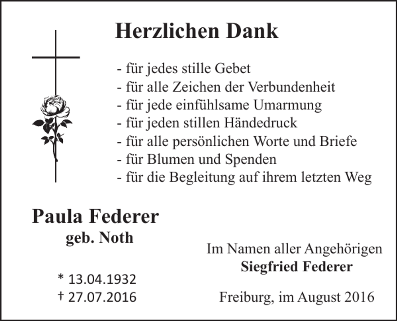 <p>Herzlichen Dank<br />- für jedes stille Gebet<br />- für alle Zeichen der Verbundenheit<br />- für jede einfühlsame Umarmung<br />- für jeden stillen Händedruck<br />- für alle persönlichen Worte und Briefe<br />- für Blumen und Spenden<br />- für die Begleitung auf ihrem letzten Weg</p><p>Paula Federer<br />geb. Noth</p><p>* 13.04.1932<br />† 27.07.2016</p><p>Im Namen aller Angehörigen<br />Siegfried Federer<br />Freiburg, im August 2016</p>