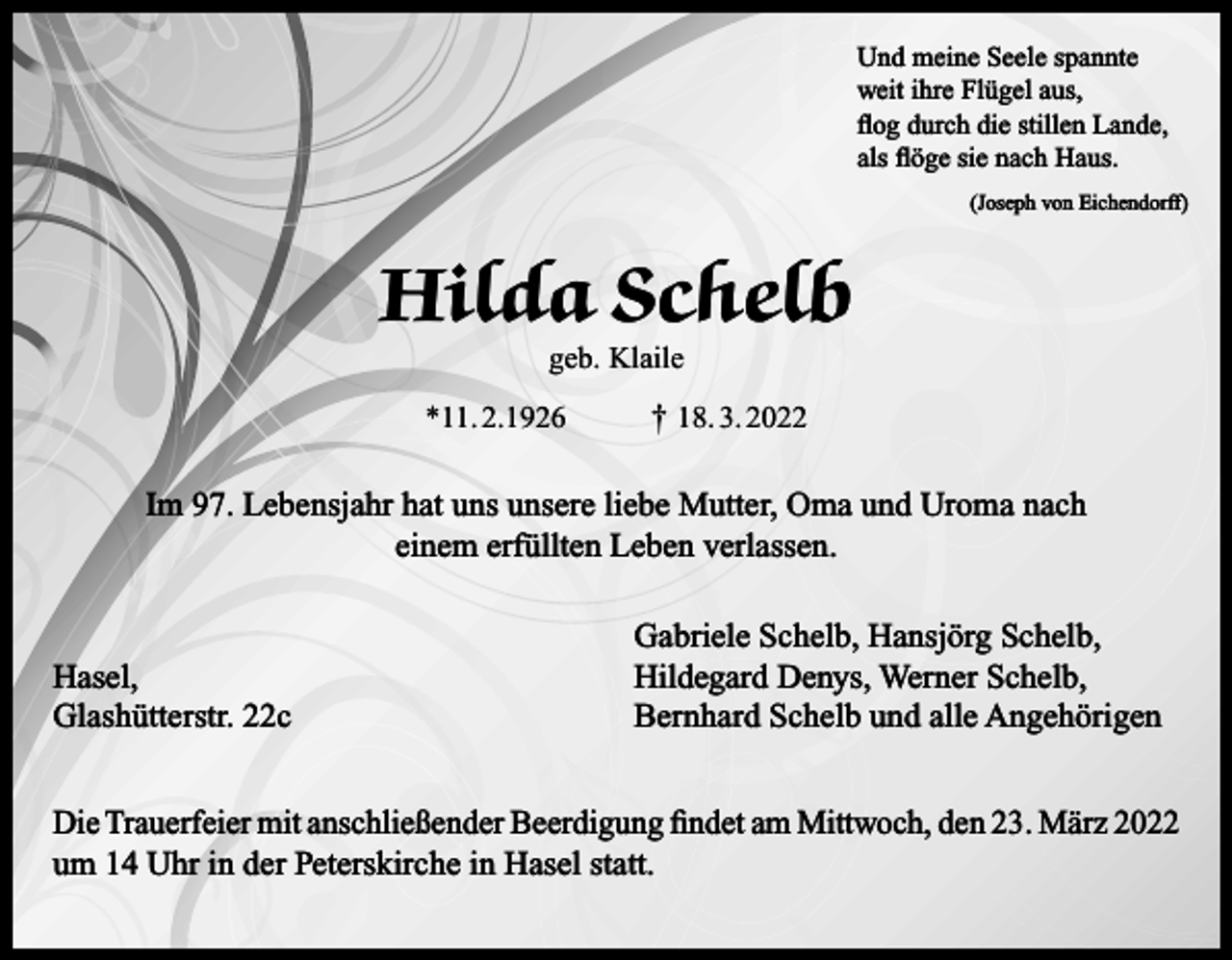 <p>Und meine Seele spannte<br />weit ihre Flügel aus,<br />flog durch die stillen Lande,<br />als flöge sie nach Haus.</p><p>(Joseph von Eichendorff)</p><p>Hilda Schelb<br />geb. Klaile</p><p>*11. 2.1926</p><p>† 18. 3. 2022</p><p>Im 97. Lebensjahr hat uns unsere liebe Mutter, Oma und Uroma nach<br />einem erfüllten Leben verlassen.</p><p>Hasel,<br />Glashütterstr. 22c</p><p>Gabriele Schelb, Hansjörg Schelb,<br />Hildegard Denys, Werner Schelb,<br />Bernhard Schelb und alle Angehörigen</p><p>Die Trauerfeier mit anschließender Beerdigung findet am Mittwoch, den 23. März 2022<br />um 14 Uhr in der Peterskirche in Hasel statt.</p>