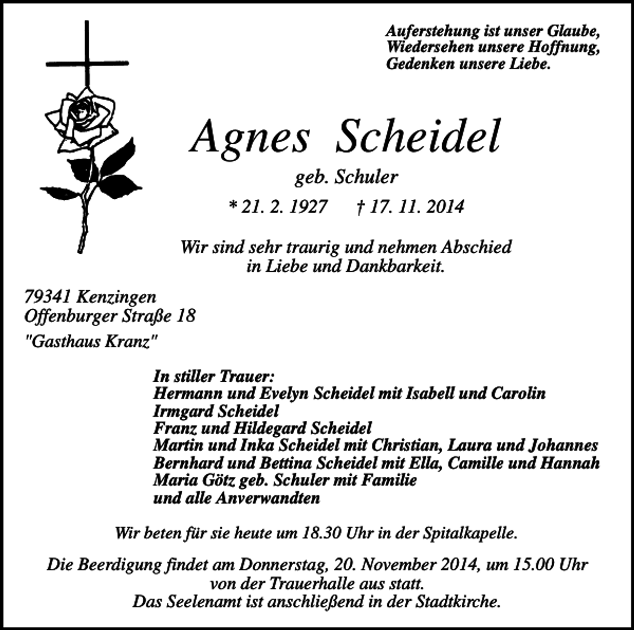<p>Auferstehung ist unser Glaube,<br />Wiedersehen unsere Hoffnung,<br />Gedenken unsere Liebe.</p><p>Agnes Scheidel<br />geb. Schuler<br />* 21. 2. 1927</p><p>† 17. 11. 2014</p><p>Wir sind sehr traurig und nehmen Abschied<br />in Liebe und Dankbarkeit.<br />79341 Kenzingen<br />Offenburger Straße 18<br />"Gasthaus Kranz"<br />In stiller Trauer:<br />Hermann und Evelyn Scheidel mit Isabell und Carolin<br />Irmgard Scheidel<br />Franz und Hildegard Scheidel<br />Martin und Inka Scheidel mit Christian, Laura und Johannes<br />Bernhard und Bettina Scheidel mit Ella, Camille und Hannah<br />Maria Götz geb. Schuler mit Familie<br />und alle Anverwandten<br />Wir beten für sie heute um 18.30 Uhr in der Spitalkapelle.</p><p>Die Beerdigung findet am Donnerstag, 20. November 2014, um 15.00 Uhr<br />von der Trauerhalle aus statt.<br />Das Seelenamt ist anschließend in der Stadtkirche.</p>
