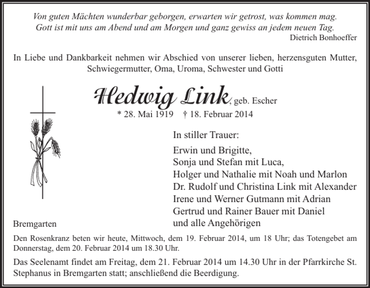 <p>Von guten Mächten wunderbar geborgen, erwarten wir getrost, was kommen mag.<br />Gott ist mit uns am Abend und am Morgen und ganz gewiss an jedem neuen Tag.</p><p>Dietrich Bonhoeffer</p><p>In Liebe und Dankbarkeit nehmen wir Abschied von unserer lieben, herzensguten Mutter,<br />Schwiegermutter, Oma, Uroma, Schwester und Gotti</p><p>Hedwig Link</p><p>, geb. Escher</p><p>* 28. Mai 1919</p><p>Bremgarten</p><p>† 18. Februar 2014</p><p>In stiller Trauer:<br />Erwin und Brigitte,<br />Sonja und Stefan mit Luca,<br />Holger und Nathalie mit Noah und Marlon<br />Dr. Rudolf und Christina Link mit Alexander<br />Irene und Werner Gutmann mit Adrian<br />Gertrud und Rainer Bauer mit Daniel<br />und alle Angehörigen</p><p>Den Rosenkranz beten wir heute, Mittwoch, dem 19. Februar 2014, um 18 Uhr; das Totengebet am<br />Donnerstag, dem 20. Februar 2014 um 18.30 Uhr.</p><p>Das Seelenamt findet am Freitag, dem 21. Februar 2014 um 14.30 Uhr in der Pfarrkirche St.<br />Stephanus in Bremgarten statt; anschließend die Beerdigung.</p>