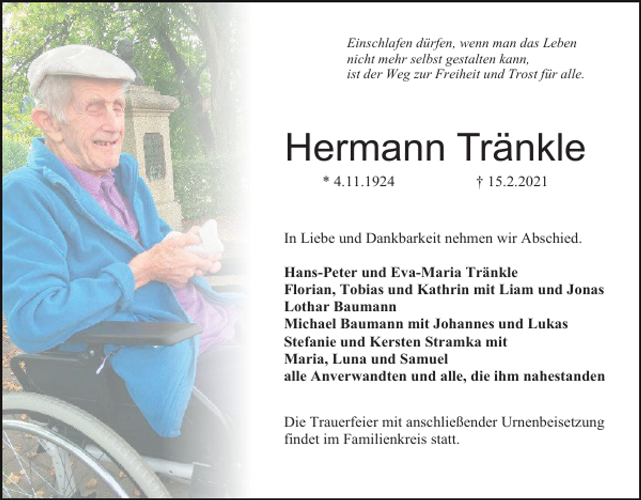 <p>Einschlafen dürfen, wenn man das Leben<br />nicht mehr selbst gestalten kann,<br />ist der Weg zur Freiheit und Trost für alle.</p><p>Hermann Tränkle<br />* 4.11.1924</p><p>† 15.2.2021</p><p>In Liebe und Dankbarkeit nehmen wir Abschied.<br />Hans-Peter und Eva-Maria Tränkle<br />Florian, Tobias und Kathrin mit Liam und Jonas<br />Lothar Baumann<br />Michael Baumann mit Johannes und Lukas<br />Stefanie und Kersten Stramka mit<br />Maria, Luna und Samuel<br />alle Anverwandten und alle, die ihm nahestanden<br />Die Trauerfeier mit anschließender Urnenbeisetzung<br />findet im Familienkreis statt.</p>