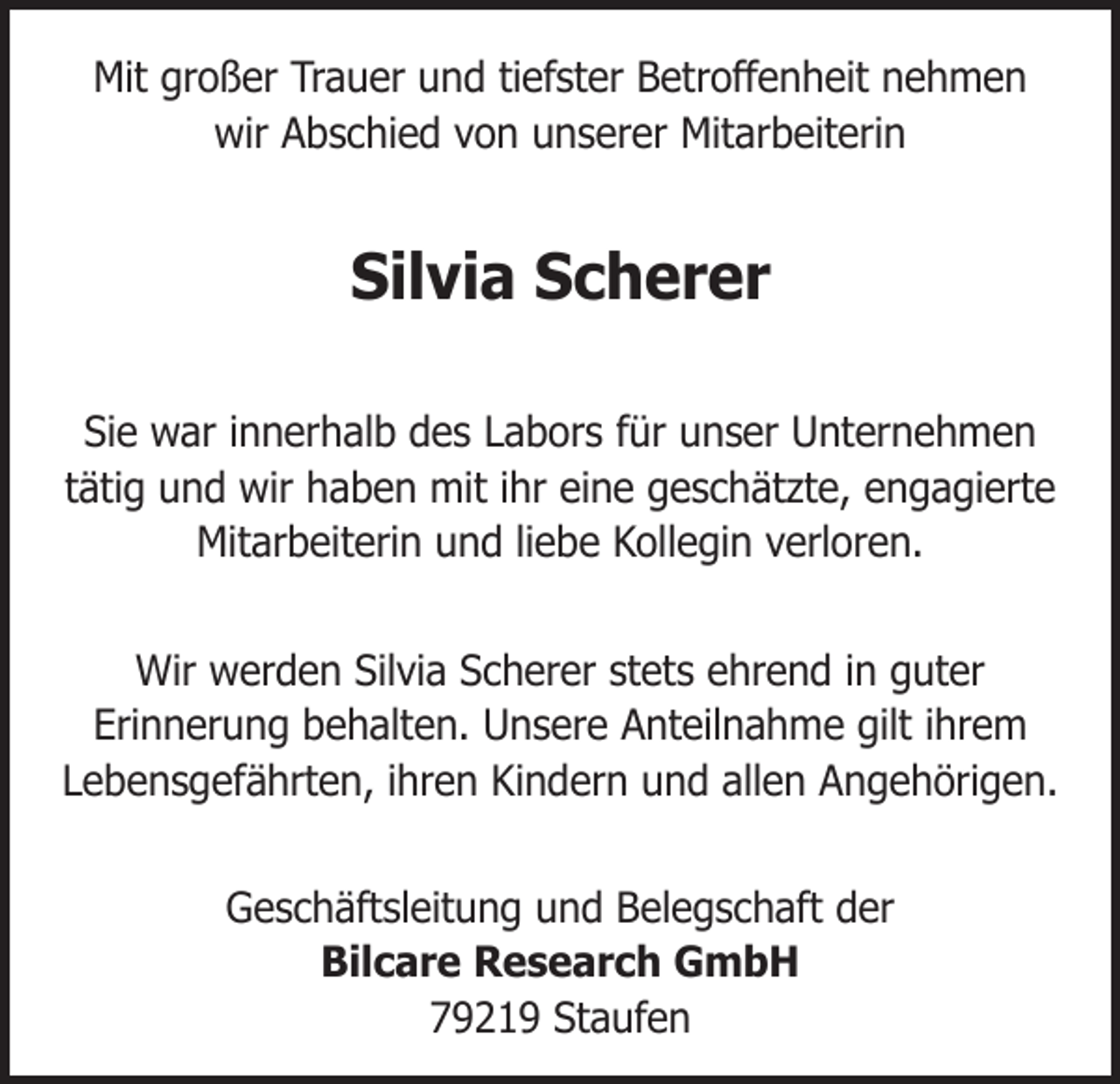 <p>Mit großer Trauer und tiefster Betroffenheit nehmen<br />wir Abschied von unserer Mitarbeiterin</p><p>Silvia Scherer<br />Sie war innerhalb des Labors für unser Unternehmen<br />tätig und wir haben mit ihr eine geschätzte, engagierte<br />Mitarbeiterin und liebe Kollegin verloren.<br />Wir werden Silvia Scherer stets ehrend in guter<br />Erinnerung behalten. Unsere Anteilnahme gilt ihrem<br />Lebensgefährten, ihren Kindern und allen Angehörigen.<br />Geschäftsleitung und Belegschaft der<br />Bilcare Research GmbH<br />79219 Staufen</p>