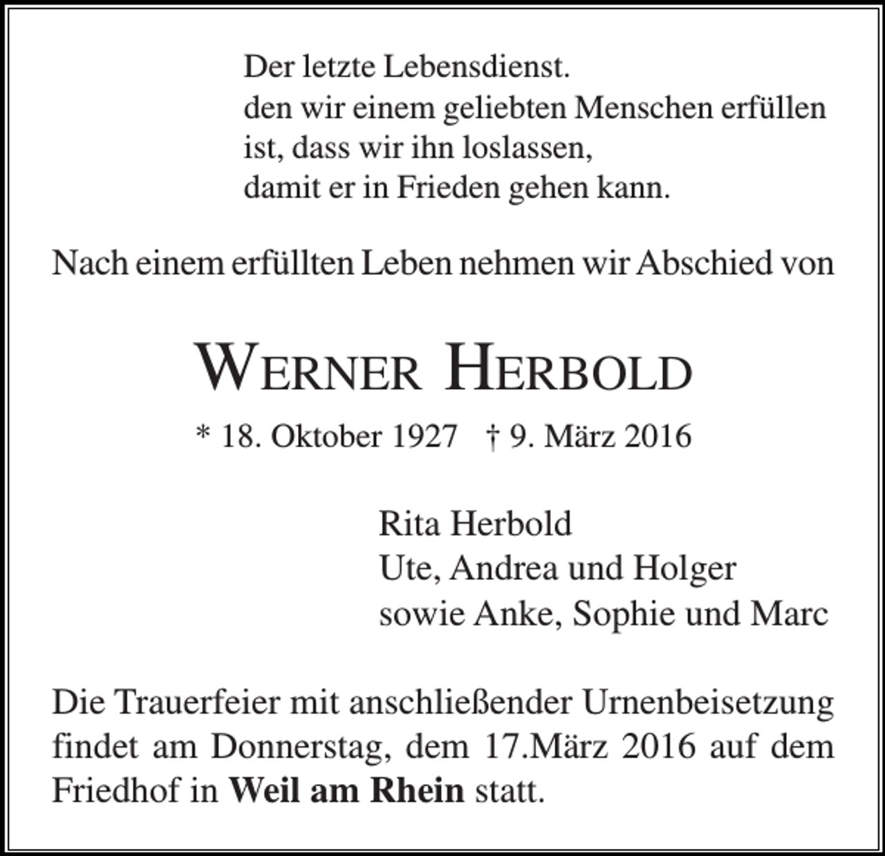 <p>Der letzte Lebensdienst.<br />den wir einem geliebten Menschen erfüllen<br />ist, dass wir ihn loslassen,<br />damit er in Frieden gehen kann.</p><p>Nach einem erfüllten Leben nehmen wir Abschied von</p><p>WERNER HERBOLD<br />* 18. Oktober 1927 † 9. März 2016</p><p>Rita Herbold<br />Ute, Andrea und Holger<br />sowie Anke, Sophie und Marc<br />Die Trauerfeier mit anschließender Urnenbeisetzung<br />findet am Donnerstag, dem 17.März 2016 auf dem<br />Friedhof in Weil am Rhein statt.</p>
