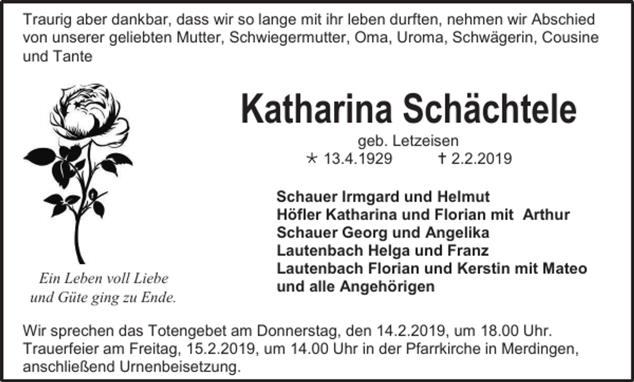 <p>Traurig aber dankbar, dass wir so lange mit ihr leben durften, nehmen wir Abschied<br />von unserer geliebten Mutter, Schwiegermutter, Oma, Uroma, Schwägerin, Cousine<br />und Tante</p><p>Katharina Schächtele<br />geb. Letzeisen<br /> 13.4.1929<br /> 2.2.2019</p><p>Ein Leben voll Liebe<br />und Güte ging zu Ende.</p><p>Schauer Irmgard und Helmut<br />Höfler Katharina und Florian mit Arthur<br />Schauer Georg und Angelika<br />Lautenbach Helga und Franz<br />Lautenbach Florian und Kerstin mit Mateo<br />und alle Angehörigen</p><p>Wir sprechen das Totengebet am Donnerstag, den 14.2.2019, um 18.00 Uhr.<br />Trauerfeier am Freitag, 15.2.2019, um 14.00 Uhr in der Pfarrkirche in Merdingen,<br />anschließend Urnenbeisetzung.</p>