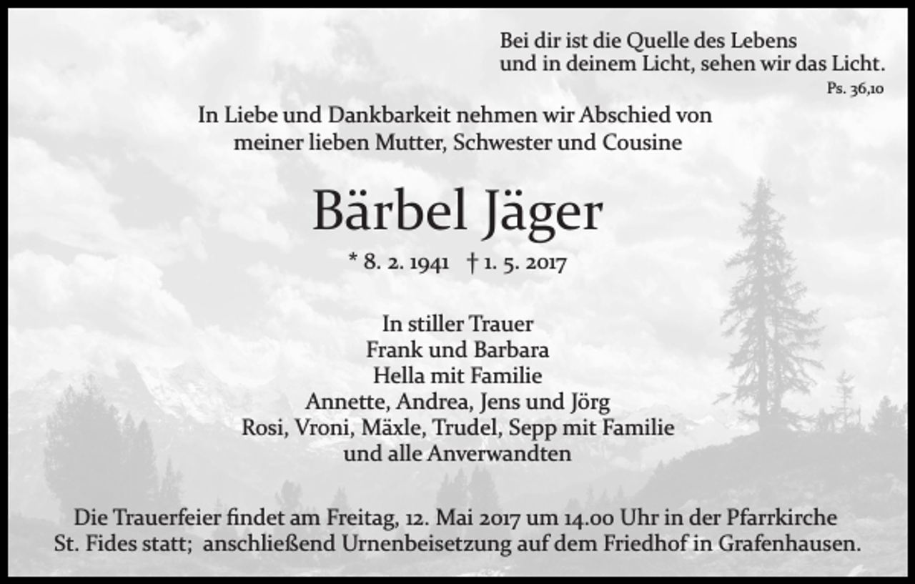 <p>Bei dir ist die Quelle des Lebens<br />und in deinem Licht, sehen wir das Licht.<br />Ps. 36,10</p><p>In Liebe und Dankbarkeit nehmen wir Abschied von<br />meiner lieben Mutter, Schwester und Cousine</p><p>Bärbel Jäger<br />* 8. 2. 1941 † 1. 5. 2017<br />In stiller Trauer<br />Frank und Barbara<br />Hella mit Familie<br />Annette, Andrea, Jens und Jörg<br />Rosi, Vroni, Mäxle, Trudel, Sepp mit Familie<br />und alle Anverwandten<br />Die Trauerfeier ﬁndet am Freitag, 12. Mai 2017 um 14.00 Uhr in der Pfarrkirche<br />St. Fides statt; anschließend Urnenbeisetzung auf dem Friedhof in Grafenhausen.</p>