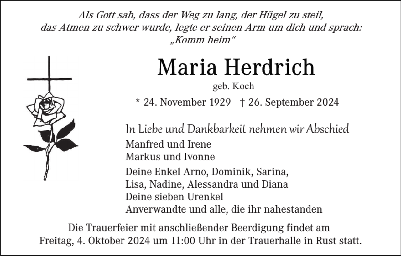 <p>Als Gott sah, dass der Weg zu lang, der Hügel zu steil,<br />das Atmen zu schwer wurde, legte er seinen Arm um dich und sprach:<br />„Komm heim“</p><p>geb. Koch</p><p>* 24. November 1929 † 26. September 2024</p><p>In Liebe und Dankbarkeit nehmen wir Abschied<br />Manfred und Irene<br />Markus und Ivonne<br />Deine Enkel Arno, Dominik, Sarina,<br />Lisa, Nadine, Alessandra und Diana<br />Deine sieben Urenkel<br />Anverwandte und alle, die ihr nahestanden<br />Die Trauerfeier mit anschließender Beerdigung findet am<br />Freitag, 4. Oktober 2024 um 11:00 Uhr in der Trauerhalle in Rust statt.</p>
